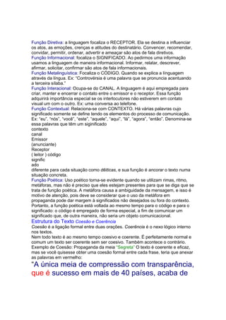 Função Diretiva: a linguagem focaliza o RECEPTOR. Ela se destina a influenciar
os atos, as emoções, crenças e atitudes do destinatário. Convencer, recomendar,
convidar, permitir, ordenar, advertir e ameaçar são atos de fala diretivos.
Função Informacional: focaliza o SIGNIFICADO. Ao pedirmos uma informação
usamos a linguagem de maneira informacional. Informar, relatar, descrever,
afirmar, solicitar, confirmar são atos de fala informacionais.
Função Metalinguística: Focaliza o CÓDIGO. Quando se explica a línguagem
através da língua. Ex: “Controvérsia é uma palavra que se pronuncia acentuando
a terceira sílaba.”
Função Interacional: Ocupa-se do CANAL. A linguagem é aqui empregada para
criar, manter e encerrar o contato entre o emissor e o receptor. Essa função
adquirirá importãncia especial se os interlocutores não estiverem em contato
visual um com o outro. Ex: uma conversa ao telefone.
Função Contextual: Relaciona-se com CONTEXTO. Há várias palavras cujo
significado somente se define tendo os elementos do processo de comunicação.
Ex: “eu”, “nós”, “você”, “este”, “aquele”, “aqui”, “lá”, “agora”, “então”. Denomina-se
essa palavras que têm um siginificado
contexto
canal
Emissor
(anunciante)
Receptor
( leitor ) código
signific
ado
diferente para cada situação como dêiticas, e sua função é ancorar o texto numa
situação concreta.
Função Poética: Uso poético torna-se evidente quando se utilizam rimas, ritmo,
metáforas, mas não é preciso que eles estejam presentes para que se diga que se
trata de função poética. A metáfora causa a ambiguidade da mensagem, e isso é
motivo de atenção, pois deve se considerar que o uso da metáfora em
propaganda pode dar margem à significados não desejados ou fora do contexto.
Portanto, a função poética está voltada ao mesmo tempo para o código e para o
significado: o código é empregado de forma especial, a fim de comunicar um
significado que, de outra maneira, não seria um objeto comunicacional.
Estrutura do Texto Coesão e Coerência
Coesão é a ligação formal entre duas orações. Coerência é o nexo lógico interno
nos textos.
Nem todo texto é ao mesmo tempo coesivo e coerente. É perfeitamente normal e
comum um texto ser coerente sem ser coesivo. Também acontece o contrário.
Exemplo de Coesão: Propaganda da meia “Segreta” O texto é coerente e eficaz,
mas se você quisesse obter uma coesão formal entre cada frase, teria que anexar
as palavras em vermelho:
“A única meia de compressão com transparência,
que é sucesso em mais de 40 países, acaba de
 