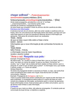chegar aoBrasil” “...Podendoapresentar-
senosmodelossuave,médiaou (Em)
fortecompressão,ameiaSegretaprevinecelulites...” (Ela)
Ainda nesta propaganda, percebemos o erro do “a” na frase
“...proporcionaramulher...” que deveria conter crase.
Exemplo de Coerência: Propaganda da Payot
As duas frases que compõem o título do anúncio não têm coerência de idéia.
Estrutura da Informação
A estrutura do texto de um anúncio, além de conter coesão e coerência entre as
frases, deve Ter uma estrutura de informação dentro das frases, que faça com que
cada frase adquira um grau de importância diferente devido à informação que
apresenta. Três pares de conceitos devem ser analisados:
TEMA - REMA
de que se trata o que é dito sobre a frase o tema
DADO - NOVO
Informações que a nova informação já são conhecidas fornecida na
frase
TEMA REMA
NÃO FOCAL - FOCAL
a informação nova de maior importância
recebe o acento nuclear
“Ame o sol. Respeite sua pele.”
Exemplo: Propaganda Maggi
Na última frase, “eu” (oculto) é o tema (a frase fala o que eu vou fazer), sendo o
rema “vou fazer um creme de cebola” (o que eu vou fazer). Os termos “eu”
(oculto), “vou” e “fazer” são os dados (já foram citados na frase anterior, que é a
pergunta “E você? O que vai fazer para o jantar?”. A informação nova, que recebe
o acento nuclear, é o “creme de cebola”.
Sintaxe Disjuntiva
Os textos de propaganda tendem a seccionar as frases, ou seja, usar ponto-final
onde normalmente seria usada uma vírgula. Essa técnica tem um efeito
comunicativo. Observe:
Exemplo: Propaganda do Outrageous, da Revlon
Todos os pontos deste texto seriam substituídos por vírgula se este não fosse um
texto publicitário. A conseqüência desta prática é a ruptura da frase em maior
número de unidades de informação, aumentando assim o número de elementos
focais (informações novas). Esse processo gera um efeito comunicativo, que é o
de darmos maior ênfase a cada informação.
Conteúdo
É aquilo ao que o texto se refere, são palavras empregadas. O conteúdo pode ser
comunicado de duas formas: a implicita e a explicita.
 