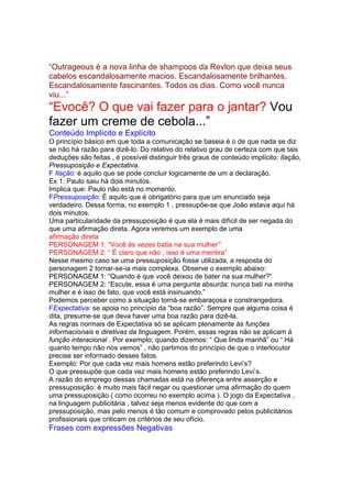 “Outrageous é a nova linha de shampoos da Revlon que deixa seus
cabelos escandalosamente macios. Escandalosamente brilhantes.
Escandalosamente fascinantes. Todos os dias. Como você nunca
viu...”
“Evocê? O que vai fazer para o jantar? Vou
fazer um creme de cebola...”
Conteúdo Implícito e Explícito
O princípio básico em que toda a comunicação se baseia é o de que nada se diz
se não há razão para dizê-lo. Do relativo do relativo grau de certeza com que tais
deduções são feitas , é possível distinguir três graus de conteúdo implícito: Ilação,
Pressuposição e Expectativa.
F Ilação: é aquilo que se pode concluir logicamente de um a declaração.
Ex 1: Paulo saiu há dois minutos.
Implica que: Paulo não está no momento.
FPressuposição: É aquilo que é obrigatório para que um enunciado seja
verdadeiro. Dessa forma, no exemplo 1 , pressupõe-se que João estava aqui há
dois minutos.
Uma particularidade da pressuposição é que ela é mais difícil de ser negada do
que uma afirmação direta. Agora veremos um exemplo de uma
afirmação direta
PERSONAGEM 1: “Você ás vezes batia na sua mulher”’
PERSONAGEM 2: “ É claro que não , isso é uma mentira”
Nesse mesmo caso se uma pressuposição fosse utilizada, a resposta do
personagem 2 tornar-se-ia mais complexa. Observe o exemplo abaixo:
PERSONAGEM 1: “Quando é que você deixou de bater na sua mulher?”
PERSONAGEM 2: “Escute, essa é uma pergunta absurda: nunca bati na minha
mulher e é isso de fato, que você está insinuando.”
Podemos perceber como a situação torná-se embaraçosa e constrangedora.
FExpectativa: se apoia no princípio da “boa razão”. Sempre que alguma coisa é
dita, presume-se que deva haver uma boa razão para dizê-la.
As regras normais de Expectativa só se aplicam plenamente às funções
informacionais e diretivas da linguagem. Porém, essas regras não se aplicam á
função interacional . Por exemplo; quando dizemos: “ Que linda manhã” ou “ Há
quanto tempo não nos vemos” , não partimos do princípio de que o interlocutor
precise ser informado desses fatos.
Exemplo: Por que cada vez mais homens estão preferindo Levi’s?
O que pressupõe que cada vez mais homens estão preferindo Levi’s.
A razão do emprego dessas chamadas está na diferença entre asserção e
pressuposição: é muito mais fácil negar ou questionar uma afirmação do quem
uma pressuposição ( como ocorreu no exemplo acima ). O jogo da Expectativa ,
na linguagem publicitária , talvez seja menos evidente do que com a
pressuposição, mas pelo menos é tão comum e comprovado pelos publicitários
profissionais que criticam os critérios de seu ofício.
Frases com expressões Negativas
 