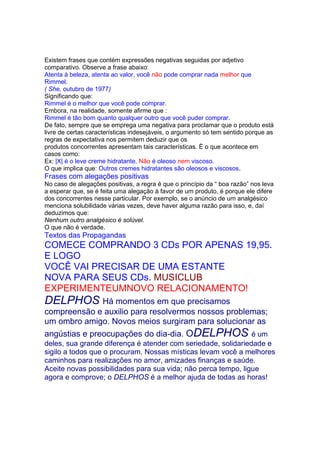 Existem frases que contém expressões negativas seguidas por adjetivo
comparativo. Observe a frase abaixo:
Atenta à beleza, atenta ao valor, você não pode comprar nada melhor que
Rimmel.
( She, outubro de 1977)
Significando que:
Rimmel é o melhor que você pode comprar.
Embora, na realidade, somente afirme que :
Rimmel é tão bom quanto qualquer outro que você puder comprar.
De fato, sempre que se emprega uma negativa para proclamar que o produto está
livre de certas características indesejáveis, o argumento só tem sentido porque as
regras de expectativa nos permitem deduzir que os
produtos concorrentes apresentam tais características. È o que acontece em
casos como:
Ex: |X| é o leve creme hidratante. Não é oleoso nem viscoso.
O que implica que: Outros cremes hidratantes são oleosos e viscosos.
Frases com alegações positivas
No caso de alegações positivas, a regra é que o princípio da “ boa razão” nos leva
a esperar que, se é feita uma alegação à favor de um produto, é porque ele difere
dos concorrentes nesse particular. Por exemplo, se o anúncio de um analgésico
menciona solubilidade várias vezes, deve haver alguma razão para isso, e, daí
deduzimos que:
Nenhum outro analgésico é solúvel.
O que não é verdade.
Textos das Propagandas
COMECE COMPRANDO 3 CDs POR APENAS 19,95.
E LOGO
VOCÊ VAI PRECISAR DE UMA ESTANTE
NOVA PARA SEUS CDs. MUSICLUB
EXPERIMENTEUMNOVO RELACIONAMENTO!
DELPHOS Há momentos em que precisamos
compreensão e auxilio para resolvermos nossos problemas;
um ombro amigo. Novos meios surgiram para solucionar as
angústias e preocupações do dia-dia. ODELPHOS é um
deles, sua grande diferença é atender com seriedade, solidariedade e
sigilo a todos que o procuram. Nossas místicas levam você a melhores
caminhos para realizações no amor, amizades finanças e saúde.
Aceite novas possibilidades para sua vida; não perca tempo, ligue
agora e comprove; o DELPHOS é a melhor ajuda de todas as horas!
 