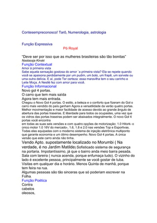 Contesempreconosco! Tarô, Numerologia, astrologia 0900 788
3444
Função Expressiva
A melhor homenagem do Pó Royal todas as mães é continuar fazendo
crescer as coisas mais fofas e gostosas que existem.
“Deve ser por isso que as mulheres brasileiras são tão bonitas”
Nastassja Kinski
Função Contextual
Amor à primeira vista
Sabe aquela sensação gostosa do amor `a primeira vista? Ela se repete quando
você se apaixona perdidamente por um pudim, um bolo, um frapê, um sorvete ou
uma outra delícia. E aí, pode Ter certeza: essa maravilha tem o seu carinho e
Leite Moça. A Nestlé fez com amor para você.
Função Informacional
Novo gol 4 portas.
O carro que tem mais saída
Agora tem mais entrada.
Chegou o Novo Gol 4 portas. O estilo, a beleza e o conforto que fizeram do Gol o
carro mais vendido do país ganham Agora a versatilidade da verão quatro portas.
Melhor movimentação e maior facilidade de acesso devido ao grande ângulo de
abertura das portas traseiras. E liberdade para todos os ocupastes, uma vez que
os vidros das portas traseiras podem ser abaixados integralmente. O novo Gol 4
portas você encontra
em todas as suas seis versões e com quatro opções de motorização: 1.0 Hitork- o
único motor 1.0 16V do mercado-, 1.6, 1.8 e 2.0 nas versões Top e Esportivas.
Todas elas equipadas com o moderno sistema de injeção eletrônica multiponto
que garante economia e um ótimo desempenho. Novo Gol 4 portas. A única
versão que este carro ainda não tinha.
Vendo Apto. supostamente localizado no Morumbi ( Na
verdade, é no Jardim Matilde) Sofisticado sistema de segurança
na portaria. Impotantíssimo, já que o bairro anda meio barra pesada.
Sala com lareira ( nunca acenda, porque enfumaça tudo). O vizinho do
lado é excelente pessoa, principalmente se você gostar de tuba.
Visitas em qualquer dia e horário. Menos Quinta de manhã, porque
tem feira na rua.
Algumas pessoas são tão sinceras que só poderiam escrever na
Folha.
Função Poética
Contra
cabelos
oleosos,
 