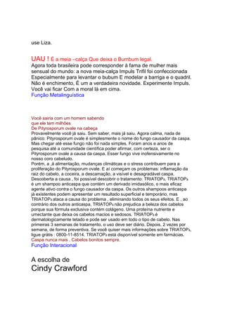 use Liza.
Não tem cheiro e não faz fumaça na cozinha. É o óleo que respeita a sua saúde e a sua
beleza.
UAU ! É a meia –calça Que deixa o Bumbum legal.
Agora toda brasileira pode corresponder à fama de mulher mais
sensual do mundo: a nova meia-calça Impuls Trifil foi confeccionada
Especialmente para levantar o bubum E modelar a barriga e o quadril.
Não é enchimento, É um a verdadeira novidade. Experimente Impuls.
Você vai ficar Com a moral lá em cima.
Função Metalinguística
AGORA VOCÊ PODE RECEBER EM CASA OS ESPECIAIS DA SUA
REVISTA CARAS.
Assine e receba 8 edições.
Você sairia com um homem sabendo
que ele tem milhões
De Pityrosporum ovale na cabeça
Provavelmente você já saiu. Sem saber, mais já saiu. Agora calma, nada de
pânico: Pityrosporum ovale é simplesmente o nome do fungo causador da caspa.
Mas chegar até esse fungo não foi nada simples. Foram anos e anos de
pesquisa até a comunidade científica poder afirmar, com certeza, ser o
Pityrosporum ovale a causa da caspa. Esser fungo vive inofensivamente no
nosso coro cabeludo.
Porém, a ,á alimentação, mudanças climáticas e o stress contribuem para a
proliferação do Pityrosporum ovale. E aí começam os problemas: inflamação da
raiz do cabelo, a coceira, a descamação, a visível e desagradável caspa.
Descoberta a causa , foi possível descobrir o tratamento: TRIATOPâ. TRIATOPâ
é um shampoo anticaspa que contém um derivado imidasólico, o mais eficaz
agente ativo contra o fungo causador da caspa. Os outros shampoos anticaspa
já existentes podem apresentar um resultado superficial e temporário, mas
TRIATOPâ ataca a causa do problema , eliminando todos os seus efeitos. E , ao
contrário dos outros anticaspa, TRIATOPâ não prejudica a beleza dos cabelos
porque sua fórmula exclusiva contém colágeno. Uma proteína nutriente e
umectante que deixa os cabelos macios e sedosos. TRIATOPâ é
dermatologicamente tetado e pode ser usado em todo o tipo de cabelo. Nas
primeiras 3 semanas de tratamento, o uso deve ser diário. Depois, 2 vezes por
semana, de forma preventiva. Se você quiser mais informações sobre TRIATOPâ,
ligue grátis : 0800-11-8514. TRIATOPâ está disponível somente em farmácias.
Caspa nunca mais . Cabelos bonitos sempre.
Função Interacional
O importante È ter Charm.
A escolha de
Cindy Crawford
 