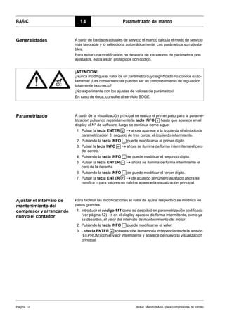 BASIC 1.4 Parametrizado del mando
Página 12 BOGE Mando BASIC para compresores de tornillo
Generalidades A partir de los datos actuales de servicio el mando calcula el modo de servicio
más favorable y lo selecciona automáticamente. Los parámetros son ajusta-
bles.
Para evitar una modificación no deseada de los valores de parámetros pre-
ajustados, éstos están protegidos con código.
Parametrizado A partir de la visualización principal se realiza el primer paso para la parame-
trización pulsando repetidamente la tecla INFO hasta que aparece en el
display el N° de software, luego se continua como sigue:
1. Pulsar la tecla ENTER → ahora aparece a la izquierda el símbolo de
parametrización seguido de tres ceros, el izquierdo intermitente.
2. Pulsando la tecla INFO puede modificarse el primer dígito.
3. Pulsar la tecla INFO → ahora se ilumina de forma intermitente el cero
del centro.
4. Pulsando la tecla INFO se puede modificar el segundo dígito.
5. Pulsar la tecla ENTER → ahora se ilumina de forma intermitente el
cero de la derecha.
6. Pulsando la tecla INFO se puede modificar el tercer dígito.
7. Pulsar la tecla ENTER → de acuerdo al número ajustado ahora se
ramifica – para valores no válidos aparece la visualización principal.
Ajustar el intervalo de
mantenimiento del
compresor y arrancar de
nuevo el contador
Para facilitar las modificaciones el valor de ajuste respectivo se modifica en
pasos grandes.
1. Introducir el código 111 como se describió en parametrización codificada
(ver página 12) → en el display aparece de forma intermitente, como ya
se describió, el valor del intervalo de mantenimiento del motor.
2. Pulsando la tecla INFO puede modificarse el valor.
3. La tecla ENTER sobreescribe la memoria independiente de la tensión
(EEPROM) con el valor intermitente y aparece de nuevo la visualización
principal.
¡ATENCION!
¡Nunca modifique el valor de un parámetro cuyo significado no conoce exac-
tamente! ¡Las consecuencias pueden ser un comportamiento de regulación
totalmente incorrecto!
¡No experimente con los ajustes de valores de parámetros!
En caso de duda, consulte al servicio BOGE.
 