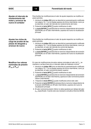 BOGE Mando BASIC para compresores de tornillo Página 13
BASIC 1.4 Parametrizado del mando
Ajustar el intervalo de
mantenimiento del
motor y arrancar de
nuevo el contador
Para facilitar las modificaciones el valor de ajuste respectivo se modifica en
pasos grandes.
1. Introducir el código 222 como se describió en parametrización codificada
(ver página 12) → en el display aparece de forma intermitente, como ya
se describió, el valor del intervalo de mantenimiento del motor.
2. Pulsando la tecla INFO puede modificarse el valor.
3. La tecla ENTER sobreescribe la memoria independiente de la tensión
(EEPROM) con el valor intermitente y aparece de nuevo la visualización
principal.
Ajustar los ciclos de
carga de prueba de las
piezas de desgaste y
arrancar de nuevo
Para facilitar las modificaciones el valor de ajuste respectivo se modifica en
pasos grandes.
1. Introducir el código 333 como se describió en parametrización codificada
(ver página 12) → en el display aparece de forma intermitente, como ya
se describió, el valor del intervalo de control del depósito.
2. Pulsando la tecla INFO puede modificarse el valor.
3. La tecla ENTER sobreescribe la memoria independiente de la tensión
(EEPROM) con el valor intermitente y aparece de nuevo la visualización
principal.
Modificar los valores
nominales de presión
(Pmáx y Pmín)
En caso de modificaciones de estos valores nominales el valor de Pmín. se
mantiene o se lleva fuera de un intervalo válido de histéresis mínima.
1. Introducir el código 360 como se describe en parametrización codificado
(ver página 12) → en el display aparece de forma intermitente, como ya
se describió, el valor nominal de presión superior.
2. Pulsando la tecla INFO puede modificarse el valor.
3. La tecla ENTER sobreescribe la memoria independiente de la tensión
(EEPROM) con el valor intermitente y aparece el valor nominal de presión
inferior (intermitente).
4. Pulsando la tecla INFO puede modificarse ahora este valor.
5. Pulsando la tecla ENTER sobreescribe la memoria independiente de
la tensión (EEPROM) con el valor intermitente y aparece de nuevo la
visualización principal.
6. El valor nominal de presión inferior no debe ajustarse por debajo del valor
pmín especificado. Cuando esto sea necesario consulte al Servicio BOGE.
 