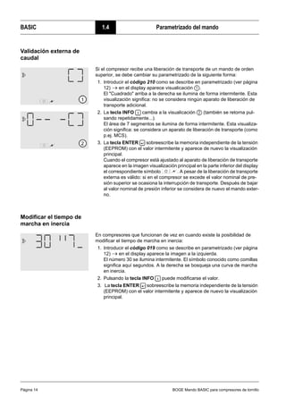 BASIC 1.4 Parametrizado del mando
Página 14 BOGE Mando BASIC para compresores de tornillo
Validación externa de
caudal
Modificar el tiempo de
marcha en inercia
Si el compresor recibe una liberación de transporte de un mando de orden
superior, se debe cambiar su parametrizado de la siguiente forma:
1. Introducir el código 210 como se describe en parametrizado (ver página
12) → en el display aparece visualicación .
El "Cuadrado" arriba a la derecha se ilumina de forma intermitente. Esta
visualización significa: no se considera ningún aparato de liberación de
transporte adicional.
2. La tecla INFO cambia a la visualicación (también se retorna pul-
sando repetidamente...).
El área de 7 segmentos se ilumina de forma intermitente. Esta visualiza-
ción significa: se considera un aparato de liberación de transporte (como
p.ej. MCS).
3. La tecla ENTER sobreescribe la memoria independiente de la tensión
(EEPROM) con el valor intermitente y aparece de nuevo la visualización
principal.
Cuando el compresor está ajustado al aparato de liberación de transporte
aparece en la imagen visualización principal en la parte inferior del display
el correspondiente símbolo . A pesar de la liberación de transporte
externa es válido: si en el compresor se excede el valor nominal de pre-
sión superior se ocasiona la interrupción de transporte. Después de bajar
al valor nominal de presión inferior se considera de nuevo el mando exter-
no.
En compresores que funcionan de vez en cuando existe la posibilidad de
modificar el tiempo de marcha en inercia:
1. Introducir el código 019 como se describe en parametrizado (ver página
12) → en el display aparece la imagen a la izquierda.
El número 30 se ilumina intermitente. El símbolo conocido como comillas
significa aquí segundos. A la derecha se bosqueja una curva de marcha
en inercia.
2. Pulsando la tecla INFO puede modificarse el valor.
3. La tecla ENTER sobreescribe la memoria independiente de la tensión
(EEPROM) con el valor intermitente y aparece de nuevo la visualización
principal.
 