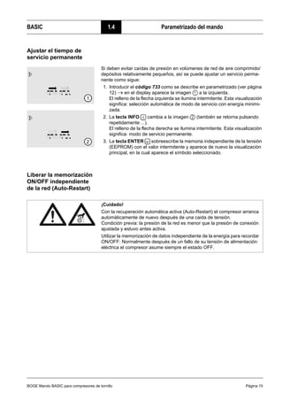 BOGE Mando BASIC para compresores de tornillo Página 15
BASIC 1.4 Parametrizado del mando
Ajustar el tiempo de
servicio permanente
Liberar la memorización
ON/OFF independiente
de la red (Auto-Restart)
Si deben evitar caídas de presión en volúmenes de red de aire comprimido/
depósitos relativamente pequeños, así se puede ajustar un servicio perma-
nente como sigue:
1. Introducir el código 733 como se describe en parametrizado (ver página
12) → en el display aparece la imagen a la izquierda.
El relleno de la flecha izquierda se ilumina intermitente. Esta visualización
significa: selección automática de modo de servicio con energía minimi-
zada.
2. La tecla INFO cambia a la imagen (también se retorna pulsando
repetidamente ...).
El relleno de la flecha derecha se ilumina intermitente. Esta visualización
significa: modo de servicio permanente.
3. La tecla ENTER sobreescribe la memoria independiente de la tensión
(EEPROM) con el valor intermitente y aparece de nuevo la visualización
principal, en la cual aparece el símbolo seleccionado.
¡Cuidado!
Con la recuperación automática activa (Auto-Restart) el compresor arranca
automáticamente de nuevo después de una caida de tensión.
Condición previa: la presión de la red es menor que la presión de conexión
ajustada y estuvo antes activa.
Utilizar la memorización de datos independiente de la energía para recordar
ON/OFF: Normalmente después de un fallo de su tensión de alimentación
eléctrica el compresor asume siempre el estado OFF.
 