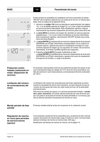 BASIC 1.4 Parametrizado del mando
Página 16 BOGE Mando BASIC para compresores de tornillo
Protección contra
heladas (solamente en
modo: disposición de
servicio)
El compresor está ajustado de forma que partiendo de fases de reposo en las
que la temperatura baja por debajo de +4°C toma de forma automática una
fase de marcha en vacío hasta alcanzar una temperatura final de compresión
de +20°C.
Limitación del número
de conmutaciones del
motor
La limitación del número de conmutaciones del motor solamente se activa
cuando la necesidad de aire lo hace necesario, es decir después de que el
‚número de arranques del motor por cada cuarto de hora‘ se ha alcanzado
prematuramente.
Sólo ahora se cambia de reposo a un servicio permanente limitado – mando
serv. perm. sincrónico. El mando calcula el período de ciclo de forma que
por una parte no se exceda el número de ciclos admisible en 12 minutos y por
otra se ahorren períodos innecesarios de marcha en vacío.
Mando período de fase
estrella
El tiempo estrella está fijo al tipo de compresor en la unidad de control.
Regulación de marcha
en vacío para períodos
de servicio breves
(opción)
Si el compresor cambia de forma automática (p.ej. al alcanza el valor nominal
superior de presión) de marcha bajo carga a marcha en vacío, funciona hasta
alcanzar el tiempo de marcha en inercia (máx. 655 seg.).
Modificación del tiempo de marcha en inercia, ver la página 14.
Existe también la posibilidad de restablecer de forma automática el estado
ON-OFF del compresor después de una caída de la red con un retraso ajus-
table. Este se realiza de la siguiente forma:
1. Introducir el código 134 como se describe en parametrizado (ver página
12) → en el display aparece la imagen . La ‚Línea‘ arriba a la derecha
se ilumina de forma intermitente. Esta visualización significa: ninguna
memorización de conexión (disposición de servicio) para caída de la red.
2. La tecla INFO cambia a la imagen , (también se retorna pulsando
repetidamente ...): la ‚curva‘ arriba a la derecha se ilumina intermitente.
Esta visualización significa: memorización ON-OFF también para caída
de la red (Auto-Restart).
3. La tecla ENTER sobreescribe la memoria independiente de la tensión
(EEPROM) con el valor intermitente correspondiente. Si se confirmó el
símbolo superior, aparece de nuevo la visualización principal. En caso
contrario aparece la imagen a la izquierda. El número 120 se ilumina
intermitente. El símbolo comillas significa aquí segundos.
4. Pulsando la tecla INFO puede modificarse el valor.
La tecla ENTER sobreescribe la memoria independiente de la tensión
(EEPROM) con el valor intermitente y aparece de nuevo la visualización
principal con el símbolo abajo a la derecha.
 