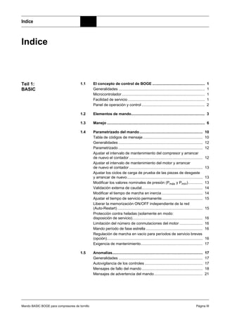 Mando BASIC BOGE para compresores de tornillo Página III
Indice
Indice
Teil 1:
BASIC
1.1 El concepto de control de BOGE .................................................. 1
Generalidades .................................................................................. 1
Microcontrolador............................................................................... 1
Facilidad de servicio ......................................................................... 1
Panel de operación y control ............................................................ 2
1.2 Elementos de mando...................................................................... 3
1.3 Manejo ............................................................................................. 6
1.4 Parametrizado del mando............................................................ 10
Tabla de códigos de mensaje......................................................... 10
Generalidades ................................................................................ 12
Parametrizado ................................................................................ 12
Ajustar el intervalo de mantenimiento del compresor y arrancar
de nuevo el contador ...................................................................... 12
Ajustar el intervalo de mantenimiento del motor y arrancar
de nuevo el contador ...................................................................... 13
Ajustar los ciclos de carga de prueba de las piezas de desgaste
y arrancar de nuevo........................................................................ 13
Modificar los valores nominales de presión (Pmáx y Pmín).............. 13
Validación externa de caudal.......................................................... 14
Modificar el tiempo de marcha en inercia....................................... 14
Ajustar el tiempo de servicio permanente....................................... 15
Liberar la memorización ON/OFF independiente de la red
(Auto-Restart) ................................................................................. 15
Protección contra heladas (solamente en modo:
disposición de servicio)................................................................... 16
Limitación del número de conmutaciones del motor ...................... 16
Mando período de fase estrella ...................................................... 16
Regulación de marcha en vacío para períodos de servicio breves
(opción)........................................................................................... 16
Exigencia de mantenimiento........................................................... 17
1.5 Anomalías...................................................................................... 17
Generalidades ................................................................................ 17
Autovigilancia de los controles ....................................................... 17
Mensajes de fallo del mando.......................................................... 18
Mensajes de advertencia del mando.............................................. 21
 