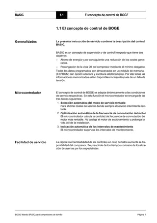 BOGE Mando BASIC para compresores de tornillo Página 1
BASIC 1.1 El concepto de control de BOGE
Teil 1: BASIC 1.1 El concepto de control de BOGE
Generalidades La presente instrucción de servicio contiene la descripción del control
BASIC.
BASIC es un concepto de supervisión y de control integrado que tiene dos
objetivos:
– Ahorro de energía y por consiguiente una reducción de los costes gene-
rados.
– Prolongación de la vida útil del compresor mediante el mínimo desgaste.
Todos los datos programados son almacenados en un módulo de memoria
(EEPROM) con opción a lectura y escritura eléctricamente. Por ello todas las
informaciones memorizadas están disponibles incluso después de un fallo de
tensión.
Microcontrolador El concepto de control de BOGE se adapta dinámicamente a las condiciones
de servicio respectivas. En esta función el microcontrolador se encarga de las
tres tareas siguientes:
1. Selección automática del modo de servicio rentable
Para ahorrar costes de servicio tiende siempre al servicio intermitente ren-
table.
2. Optimización automática de la frecuencia de conmutación del motor
El microcontrolador calcula la cantidad de frecuencia de conmutación del
motor más rentable. No castiga el motor de accionamiento y prolonga la
vida útil de la instalación.
3. Indicación automática de los intervalos de mantenimiento
El microcontrolador supervisa los intervalos de mantenimiento.
Facilidad de servicio La rápida intercambiabilidad de los controles en caso de fallos aumenta la dis-
ponibilidad del compresor. Se prescinde de los tiempos costosos de localiza-
ción de averías por los especialistas.
 
