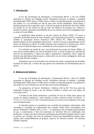 114 
ECCOM, v. 4, n. 7, jan./jun. 2013 
1. Introdução 
O uso das Tecnologias da Informação e Comunicação Móveis e sem Fio (TIMS) aumentam os desafios da realidade escolar. Educadores precisam se adequar a realidade desenhada pelas TIMS. Entre as TIMS, temos o celular, um aparelho popular, com aplicativos que podem vir a ser utilizados em sala de aula como recurso pedagógico. Desta forma, a presente pesquisa busca responder: qual a visão de um grupo de professores do Ensino Médio em relação ao uso do celular em sala de aula? Os objetivos da pesquisa são: conhecer a história do celular; apresentar possibilidades do uso do celular como recurso pedagógico para as aulas no Ensino Médio. 
A justificativa desta pesquisa se dá pelo registro de Moura (2012): “O acesso a conteúdos multimédia deixou de estar limitado a um computador pessoal (PC) e estendeu-se também às tecnologias móveis (telemóvel, PDA, Pocket PC, Tablet PC, Netbook), proporcionando um novo paradigma educacional, o mobile learning ou aprendizagem móvel, através de dispositivos móveis. O mobile learning, uma extensão do e-learning, tem vindo a desenvolver-se desde há alguns anos, resultando em vários projetos de investigação”. 
Foi realizado um estudo de caso, com professores que atuam no Ensino Médio, em uma escola estadual pública, do Vale do Paraíba do Sul. A coleta de dados foi realizada por meio de um questionário, a análise dos dados é quantitativa e qualitativa. Para o grupo de docentes que participou desta pesquisa o celular pode ser um recurso pedagógico, ainda que proibido pelo Decreto Estadual. 
Entendemos que se faz necessário um momento de estudo e organização de atividades escolares de modo que o celular não seja apenas um instrumento de entretenimento para os alunos. 
2. Referencial teórico 
O uso das Tecnologias da Informação e Comunicação Móveis e Sem Fio (TIMS) aumentam os desafios da realidade escolar. Educadores precisam se adequar a realidade desenhada pelas TIMS. Entre as TIMS, temos o celular, um aparelho popular, com aplicativos que podem vir a ser utilizados em sala de aula como recurso pedagógico. 
Na perspectiva de Saccol, Schlemmer e Barbosa (2011,p.30): “Em boa parte das instituições formais de ensino o uso de telefones celulares é restrito, por uma espécie de convenção social.” 
O Estado de São Paulo determinou a proibição do uso do celular pelos alunos das escolas do sistema estadual de ensino durante as aulas, conforme consta no Decreto nº 52.625, de 15 de Janeiro de 2008. Essa prática precisa ser revista se esse dispositivo for usado com fins educacionais. 
O educador precisa ter consciência que a escolha de tecnologias educacionais estão vinculadas à concepção de conhecimento que concebe. Desta forma concordamos com Saccol, Schlemmer e Barbosa (2011, p.31): “... se adotarmos uma concepção epistemológica de que o conhecimento é fruto de construção do indivíduo feita em colaboração com professores e colegas, devemos selecionar tecnologias que permitam interação intensiva entre as pessoas, por exemplo, por meio de ambientes virtuais que disponibilizem fóruns, chats, espaços para compartilhamento de projetos, arquivos de interesse comum.” Os telefones celulares surgiram.  