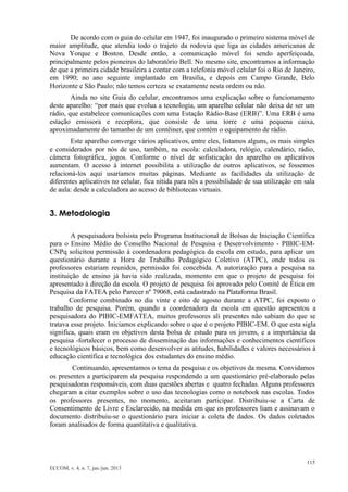 115 
ECCOM, v. 4, n. 7, jan./jun. 2013 
De acordo com o guia do celular em 1947, foi inaugurado o primeiro sistema móvel de maior amplitude, que atendia todo o trajeto da rodovia que liga as cidades americanas de Nova Yorque e Boston. Desde então, a comunicação móvel foi sendo aperfeiçoada, principalmente pelos pioneiros do laboratório Bell. No mesmo site, encontramos a informação de que a primeira cidade brasileira a contar com a telefonia móvel celular foi o Rio de Janeiro, em 1990; no ano seguinte implantado em Brasília, e depois em Campo Grande, Belo Horizonte e São Paulo; não temos certeza se exatamente nesta ordem ou não. 
Ainda no site Guia do celular, encontramos uma explicação sobre o funcionamento deste aparelho: “por mais que evolua a tecnologia, um aparelho celular não deixa de ser um rádio, que estabelece comunicações com uma Estação Rádio-Base (ERB)”. Uma ERB é uma estação emissora e receptora, que consiste de uma torre e uma pequena caixa, aproximadamente do tamanho de um contêiner, que contém o equipamento de rádio. 
Este aparelho converge vários aplicativos, entre eles, listamos alguns, os mais simples e considerados por nós de uso, também, na escola: calculadora, relógio, calendário, rádio, câmera fotográfica, jogos. Conforme o nível de sofisticação do aparelho os aplicativos aumentam. O acesso à internet possibilita a utilização de outros aplicativos, se fossemos relacioná-los aqui usaríamos muitas páginas. Mediante as facilidades da utilização de diferentes aplicativos no celular, fica nítida para nós a possibilidade de sua utilização em sala de aula: desde a calculadora ao acesso de bibliotecas virtuais. 
3. Metodologia 
A pesquisadora bolsista pelo Programa Institucional de Bolsas de Iniciação Científica para o Ensino Médio do Conselho Nacional de Pesquisa e Desenvolvimento - PIBIC-EM- CNPq solicitou permissão à coordenadora pedagógica da escola em estudo, para aplicar um questionário durante a Hora de Trabalho Pedagógico Coletivo (ATPC), onde todos os professores estariam reunidos, permissão foi concebida. A autorização para a pesquisa na instituição de ensino já havia sido realizada, momento em que o projeto de pesquisa foi apresentado à direção da escola. O projeto de pesquisa foi aprovado pelo Comitê de Ética em Pesquisa da FATEA pelo Parecer nº 79068, está cadastrado na Plataforma Brasil. 
Conforme combinado no dia vinte e oito de agosto durante a ATPC, foi exposto o trabalho de pesquisa. Porém, quando a coordenadora da escola em questão apresentou a pesquisadora do PIBIC-EMFATEA, muitos professores ali presentes não sabiam do que se tratava esse projeto. Iniciamos explicando sobre o que é o projeto PIBIC-EM. O que esta sigla significa, quais eram os objetivos desta bolsa de estudo para os jovens, e a importância da pesquisa -fortalecer o processo de disseminação das informações e conhecimentos científicos e tecnológicos básicos, bem como desenvolver as atitudes, habilidades e valores necessários à educação científica e tecnológica dos estudantes do ensino médio. 
Continuando, apresentamos o tema da pesquisa e os objetivos da mesma. Convidamos os presentes a participarem da pesquisa respondendo a um questionário pré-elaborado pelas pesquisadoras responsáveis, com duas questões abertas e quatro fechadas. Alguns professores chegaram a citar exemplos sobre o uso das tecnologias como o notebook nas escolas. Todos os professores presentes, no momento, aceitaram participar. Distribuiu-se a Carta de Consentimento de Livre e Esclarecido, na medida em que os professores liam e assinavam o documento distribuiu-se o questionário para iniciar a coleta de dados. Os dados coletados foram analisados de forma quantitativa e qualitativa. 
 