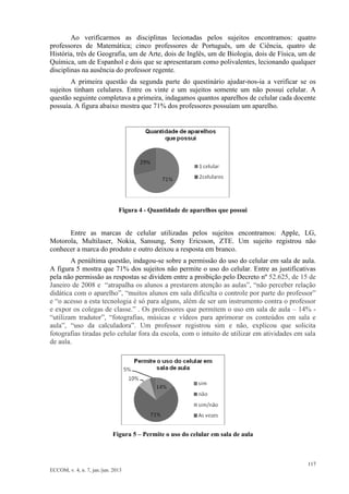 117 
ECCOM, v. 4, n. 7, jan./jun. 2013 
Ao verificarmos as disciplinas lecionadas pelos sujeitos encontramos: quatro professores de Matemática; cinco professores de Português, um de Ciência, quatro de História, três de Geografia, um de Arte, dois de Inglês, um de Biologia, dois de Física, um de Química, um de Espanhol e dois que se apresentaram como polivalentes, lecionando qualquer disciplinas na ausência do professor regente. 
A primeira questão da segunda parte do questinário ajudar-nos-ia a verificar se os sujeitos tinham celulares. Entre os vinte e um sujeitos somente um não possui celular. A questão seguinte completava a primeira, indagamos quantos aparelhos de celular cada docente possuía. A figura abaixo mostra que 71% dos professores possuíam um aparelho. 
Figura 4 - Quantidade de aparelhos que possui 
Entre as marcas de celular utilizadas pelos sujeitos encontramos: Apple, LG, Motorola, Multilaser, Nokia, Sansung, Sony Ericsson, ZTE. Um sujeito registrou não conhecer a marca do produto e outro deixou a resposta em branco. 
A penúltima questão, indagou-se sobre a permissão do uso do celular em sala de aula. A figura 5 mostra que 71% dos sujeitos não permite o uso do celular. Entre as justificativas pela não permissão as respostas se dividem entre a proibição pelo Decreto nº 52.625, de 15 de Janeiro de 2008 e “atrapalha os alunos a prestarem atenção as aulas”, “não perceber relação didática com o aparelho”, “muitos alunos em sala dificulta o controle por parte do professor” e “o acesso a esta tecnologia é só para alguns, além de ser um instrumento contra o professor e expor os colegas de classe.” . Os professores que permitem o uso em sala de aula – 14% - “utilizam tradutor”, “fotografias, músicas e vídeos para aprimorar os conteúdos em sala e aula”, “uso da calculadora”. Um professor registrou sim e não, explicou que solicita fotografias tiradas pelo celular fora da escola, com o intuito de utilizar em atividades em sala de aula. 
Figura 5 – Permite o uso do celular em sala de aula 
 