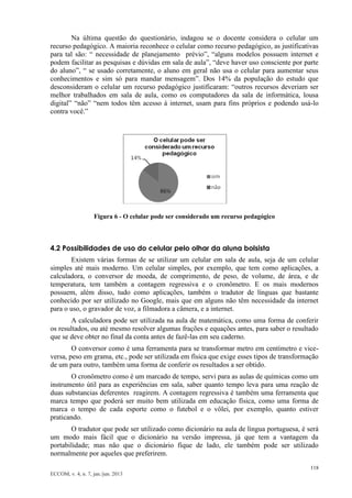 118 
ECCOM, v. 4, n. 7, jan./jun. 2013 
Na última questão do questionário, indagou se o docente considera o celular um recurso pedagógico. A maioria reconhece o celular como recurso pedagógico, as justificativas para tal são: “ necessidade de planejamento prévio”, “alguns modelos possuem internet e podem facilitar as pesquisas e dúvidas em sala de aula”, “deve haver uso consciente por parte do aluno”, “ se usado corretamente, o aluno em geral não usa o celular para aumentar seus conhecimentos e sim só para mandar mensagem”. Dos 14% da população do estudo que desconsideram o celular um recurso pedagógico justificaram: “outros recursos deveriam ser melhor trabalhados em sala de aula, como os computadores da sala de informática, lousa digital” “não” “nem todos têm acesso à internet, usam para fins próprios e podendo usá-lo contra você.” 
Figura 6 - O celular pode ser considerado um recurso pedagógico 
4.2 Possibilidades de uso do celular pelo olhar da aluna bolsista 
Existem várias formas de se utilizar um celular em sala de aula, seja de um celular simples até mais moderno. Um celular simples, por exemplo, que tem como aplicações, a calculadora, o conversor de moeda, de comprimento, de peso, de volume, de área, e de temperatura, tem também a contagem regressiva e o cronômetro. E os mais modernos possuem, além disso, tudo como aplicações, também o tradutor de línguas que bastante conhecido por ser utilizado no Google, mais que em alguns não têm necessidade da internet para o uso, o gravador de voz, a filmadora a câmera, e a internet. 
A calculadora pode ser utilizada na aula de matemática, como uma forma de conferir os resultados, ou até mesmo resolver algumas frações e equações antes, para saber o resultado que se deve obter no final da conta antes de fazê-las em seu caderno. 
O conversor como é uma ferramenta para se transformar metro em centímetro e vice- versa, peso em grama, etc., pode ser utilizada em física que exige esses tipos de transformação de um para outro, também uma forma de conferir os resultados a ser obtido. 
O cronômetro como é um marcado de tempo, servi para as aulas de químicas como um instrumento útil para as experiências em sala, saber quanto tempo leva para uma reação de duas substancias deferentes reagirem. A contagem regressiva é também uma ferramenta que marca tempo que poderá ser muito bem utilizada em educação física, como uma forma de marca o tempo de cada esporte como o futebol e o vôlei, por exemplo, quanto estiver praticando. 
O tradutor que pode ser utilizado como dicionário na aula de língua portuguesa, é será um modo mais fácil que o dicionário na versão impressa, já que tem a vantagem da portabilidade; mas não que o dicionário fique de lado, ele também pode ser utilizado normalmente por aqueles que preferirem.  
