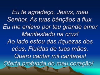Eu te agradeço, Jesus, meu
Senhor, As tuas bênçãos a flux.
Eu me enlevo por teu grande amor
Manifestado na cruz!
Ao lado estou das riquezas dos
céus, Fluídas de tuas mãos.
Quero cantar mil cantares!
Oferta profunda do meu coração!