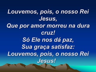 Louvemos, pois, o nosso Rei
Jesus,
Que por amor morreu na dura
cruz!
Só Ele nos dá paz,
Sua graça satisfaz:
Louvemos, pois, o nosso Rei
Jesus!