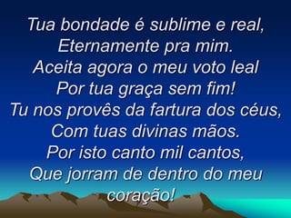Tua bondade é sublime e real,
Eternamente pra mim.
Aceita agora o meu voto leal
Por tua graça sem fim!
Tu nos provês da fartura dos céus,
Com tuas divinas mãos.
Por isto canto mil cantos,
Que jorram de dentro do meu
coração!