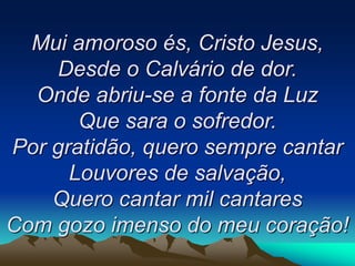 Mui amoroso és, Cristo Jesus,
Desde o Calvário de dor.
Onde abriu-se a fonte da Luz
Que sara o sofredor.
Por gratidão, quero sempre cantar
Louvores de salvação,
Quero cantar mil cantares
Com gozo imenso do meu coração!