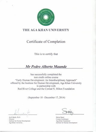 "n·' lJ,/
.~-:~"~./<~,j.'.•.. •......•...... ......~
::- ..;I,
. .-. r:
,~. ~
::"r. ,,~:
~.JAI /, x  x...•
THE AGA KHAN UNIVERSITY
Certificate of Completion
This is to certify that
Mr Pedro Alberto Maunde
has successfully completed the
non credit online course
"Early Human Development: An Interdisciplinary Approach"
offered by the Institute for Human Development, Aga Khan University
in partnership with
Red River College and the Conrad N. Hilton Foundation
(September 18 -December 17, 2014)
~
- J
Kofi Marfo, Ph.D,
Director
Institute for Human Development
Aga Khan University
Sheila Manji
Course Coordinator
Aga Khan FoundationJ
Institute for Human Development
 