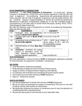 HVAC ENGINEERS & CONTRACTORS
Established in 1988, HVAC Engineers & Contractors is a young and growing
Company of professional in HVAC with vast & diverse experience in the field. We fully
meet to aspects of Air-conditioning requirements with personalized attention and
timely execution with the help of Engineers, Supervisors and fully skilled workers. We
are presently dealing in Supply/Installation of Central Air-conditioning Equipments/
Maintenance & operation of Equipments installed by us. We also undertake supply &
commissioning of Low Side Jobs of Central Plants like piping, ducting, AHU’s, FCU’s,
Cold Storages & Deep Freezer etc.
We offer the following range of Equipments for Central Air-conditioning Refrigeration,
Split units with low side work.
S.NO. EQUIPMENTS CAPACITY
01. Packaged Units Air-cooled/Water
cooled of BLUE STAR LIMITED.
5.5, 11,16.5 & 22 TR
02. Ductable Split Units of BLUE STAR
LIMITED.
3, 5.5, 8.3,11 & 22 TR
03. Condensing Units & Chilling Units of
BLUE STAR LIMITED.
10TR – 85TR Scroll Chillers &
Screw chillers 70 TR – 400 TR
Air-cooled/Water cooled.
04. VRF/VRV/AHU’s & FCU’s Blue Star
make
Complete Range
05. Ventilation:- Ventilation /Air cooling
system for generators rooms, lift
wells, Basement Parking kitchen
process industrial applications Upto 3,00,000 cfm
OUR EXPERIENCE
We have specialized in almost all kinds of HVAC & Refrigeration applications specially
for Hotel Industries. As equipment to installation, maintenance.
WE OFFER
Load estimations, equipments proposed.
Shop drawings of equipment layout Ducting & Piping Layouts.
Supply & erection of Equipment both indigenous and imported.
Co-ordination with Architects and consultants during the erection period.
Commissioning and trouble shooting of HVAC Equipment.
Spare of Plants/Units erected.
OUR PLUS POINTS
Our service department is familiar with all kinds of HVAC Equipments.
We do not have sub-contractors for erection & maintenance. We have our own staff
for piping, ducting, plant erection & maintenance.
We personally supervise the erection & maintenance work & have the distinction of
completing jobs within stipulated period.
We promise best quality of workmanship at very reasonable rates.
 