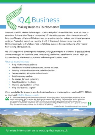Attention business owners and managers! Does looking after current customers leave you little or
no time to ﬁnd new ones? Do you keep putting oﬀ contacting dormant clients because you don’t
have time? Do you tell yourself that you must get a system together to keep your company on your
customers’ radar but haven’t got round to it yet? If this sounds like you then a chat with
IQ4Business may be just what you need to help keep business development going while you are
busy looking after customers.
We take the pain out of ﬁnding new customers, keep your company in the minds of past customers
and reconnect you with dormant ones. Outsourcing the business development process helps you
focus on looking after current customers and makes good business sense.
What we do at IQ4Business:
• Help you ﬁnd new customers
• Create new customer databases and cleanse old ones
• Develop relationships with new and old customers
• Secure meetings with potential customers
• Build customer pipelines
• Re-engage dormant customers
• Provide customer feedback
• Improve your customer service
• Help your business to grow
If this sounds like the answer to your business development problems give us a call on 07751 727446
or email us at info@iq-4business.co.uk.
For more information go to www.iq-4business.co.uk
At Cormack we need to go into prospective companies at managing director level and anyone prospecting on our
behalf has to be the type of person who would end up meeting with the client. We feel that the service is working
well because the IQ4Business team is highly effective at
questioned by prospective customers.
communicating and able to provide answers when
The experience of prospecting with IQ4Business has been good for Cormack.
They take the hard work out for me and all I have to do is turn up.
Charles Cormack, Cormack Consultancy Group, Edinburgh
 