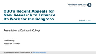 Presentation at Dartmouth College
November 15, 2023
Jeffrey Kling
Research Director
CBO’s Recent Appeals for
New Research to Enhance
Its Work for the Congress
For information about Dartmouth Economics Seminars, see https://tinyurl.com/4a5a47tu.
 