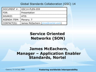 Service Oriented  Networks (SON) James McEachern, Manager – Application Enabler Standards, Nortel  Global Standards Collaboration (GSC) 14 Presentation FOR: GSC14-PLEN-059 DOCUMENT #: James McEachern ( [email_address] ) CONTACT(S): Plenary; 7 AGENDA ITEM: ATIS SOURCE: 
