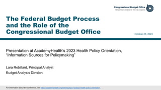 Presentation at AcademyHealth’s 2023 Health Policy Orientation,
“Information Sources for Policymaking”
October 25, 2023
Lara Robillard, Principal Analyst
Budget Analysis Division
The Federal Budget Process
and the Role of the
Congressional Budget Office
For information about the conference, see https://academyhealth.org/events/2023-10/2023-health-policy-orientation. .
 