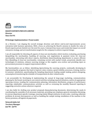 KRANTI EXPORTS PRIVATE LIMITED
Director
Since Oct’95
►Strategic Implementation ♦ Team Leader
As a Director, I am shaping the overall strategic direction and deliver end-to-end improvements across
enterprise-wide business operations. With a focus on achieving the Board’s mission to double the value of
Kranti exports private limited over the next five years, I interpret key issues and trends that impact on overall
enterprise strategy and set transformation targets for the company to achieve required change.
I am all responsible for directing all aspects of close-out merchandise which involves evaluating, purchasing
&expediting the merchandise, handling all sourcing, cost negotiations & payment terms for close-out
merchandise, interacting with direct reports, distribution &merchandising departments to ensure efficient
flow &handling of close-out merchandise, remaining current with market trends, proactively identify new
technologies & solutions, enhance sourcing strategy as this supplier area evolves and providing input on
procurement processes to support improvement efforts.
My functionalities are as follow; identifying &prioritizing the sourcing projects, continually developing &
implementing the programs that lead to improve value creation, spend visibility, processes, training, metrics
& customer satisfaction; spearheading the Sampling department; leading sample making, pattern designing,
consumption & monitoring the schedule of transportation & other related works.
I am accountable for Developing & implementing the annual & long-range marketing, communications
planning for the brand, involving in cost control activities including required initiatives, metrics & appropriate
operating reviews, Leading the communication planning, information distribution, progress & performance
reporting, stakeholder communications activities as well as reviewing the monthly financial reporting &
suggesting corrective actions wherever required.
I am also liable for drafting new product proposals &manufacturing documents, determining the needs &
coordinating the assembly of all necessary materials, providing new employee general orientation &training,
& oversee department-specific trainings, ensuring timely filling & delivery of each order, resolving collection
problems & account discrepancies as well as handling the sample testing, installation of the machine in the
factory premises, all logistics & paperwork.
Network India Ltd
Territory Manager
Jun’90 – Jul’95
BACKGROUND
EXPERIENCE
 