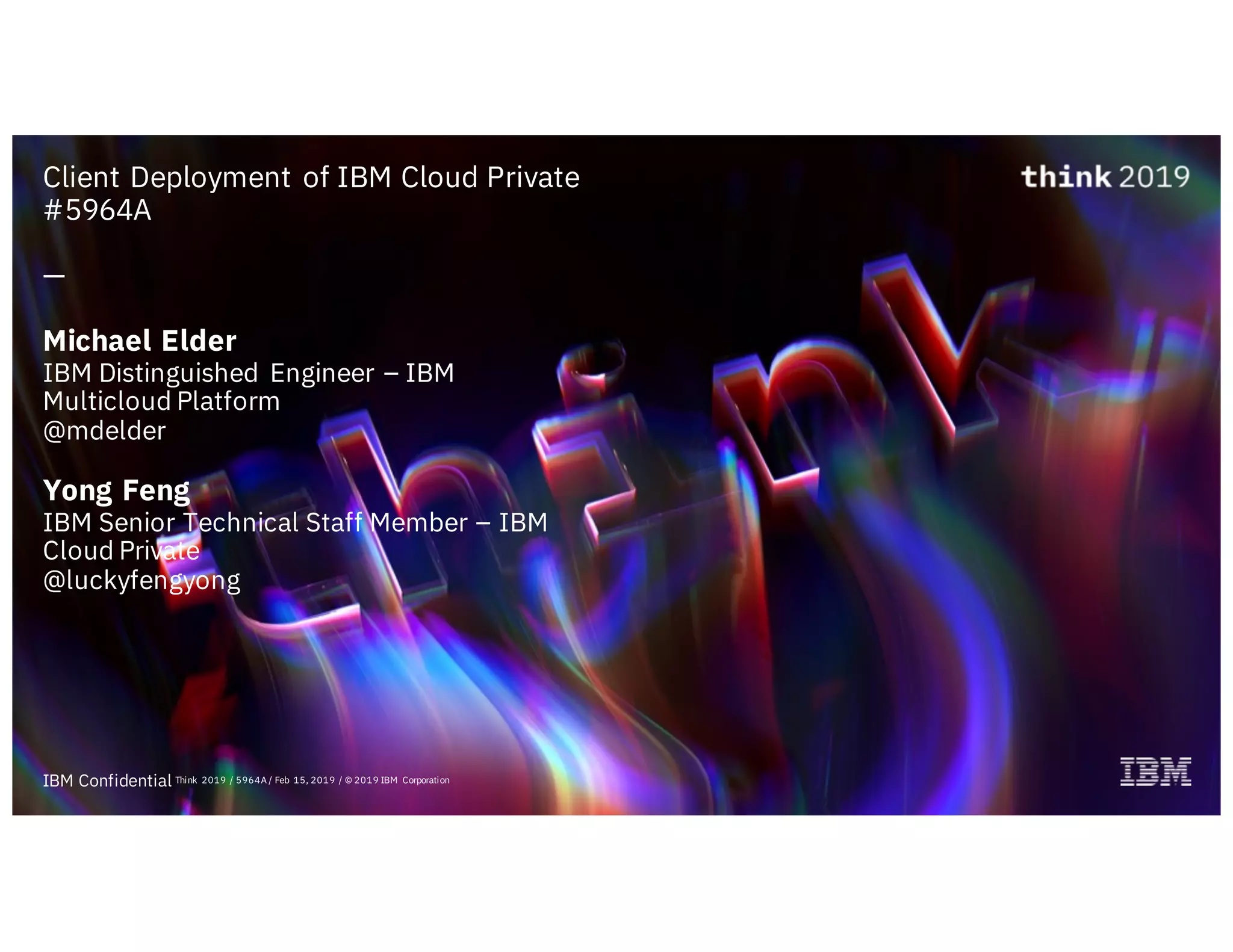 IBM Confidential
Client Deployment of IBM Cloud Private
#5964A
—
Michael Elder
IBM Distinguished Engineer – IBM
Multicloud Platform
@mdelder
Yong Feng
IBM Senior Technical Staff Member – IBM
Cloud Private
@luckyfengyong
Think 2019 / 5964A / Feb 15, 2019 / © 2019 IBM Corporation
 