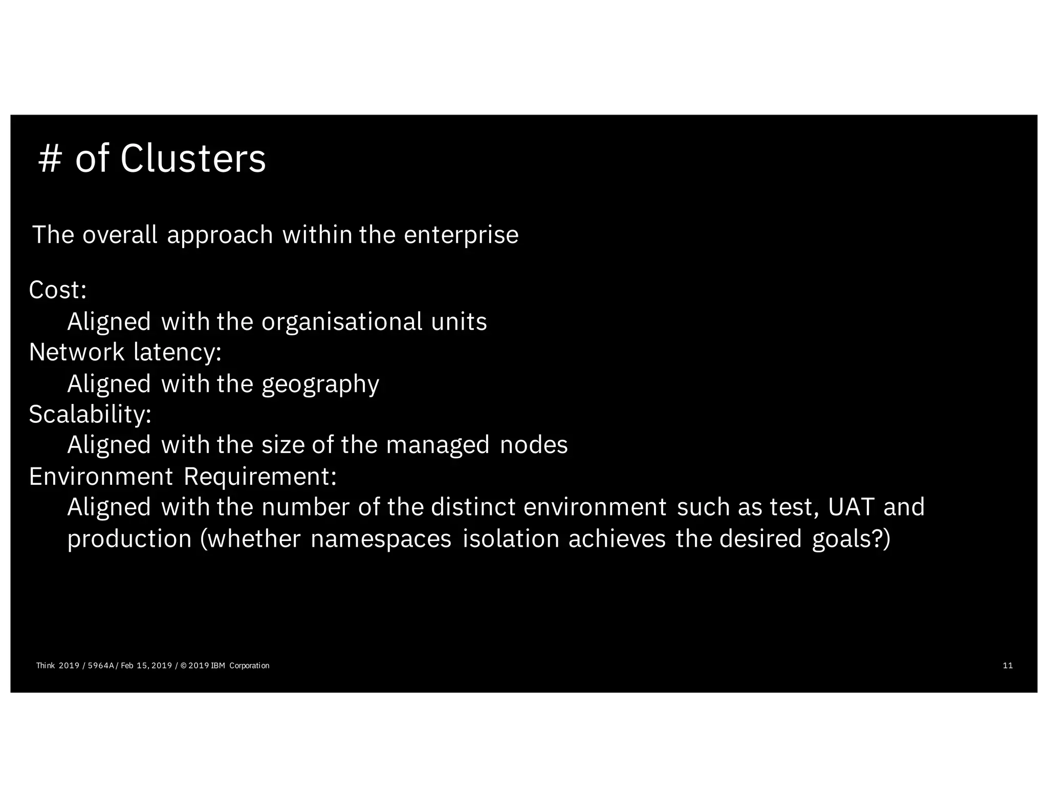 # of Clusters
11
The overall approach within the enterprise
Cost:
Aligned with the organisational units
Network latency:
Aligned with the geography
Scalability:
Aligned with the size of the managed nodes
Environment Requirement:
Aligned with the number of the distinct environment such as test, UAT and
production (whether namespaces isolation achieves the desired goals?)
Think 2019 / 5964A / Feb 15, 2019 / © 2019 IBM Corporation
 