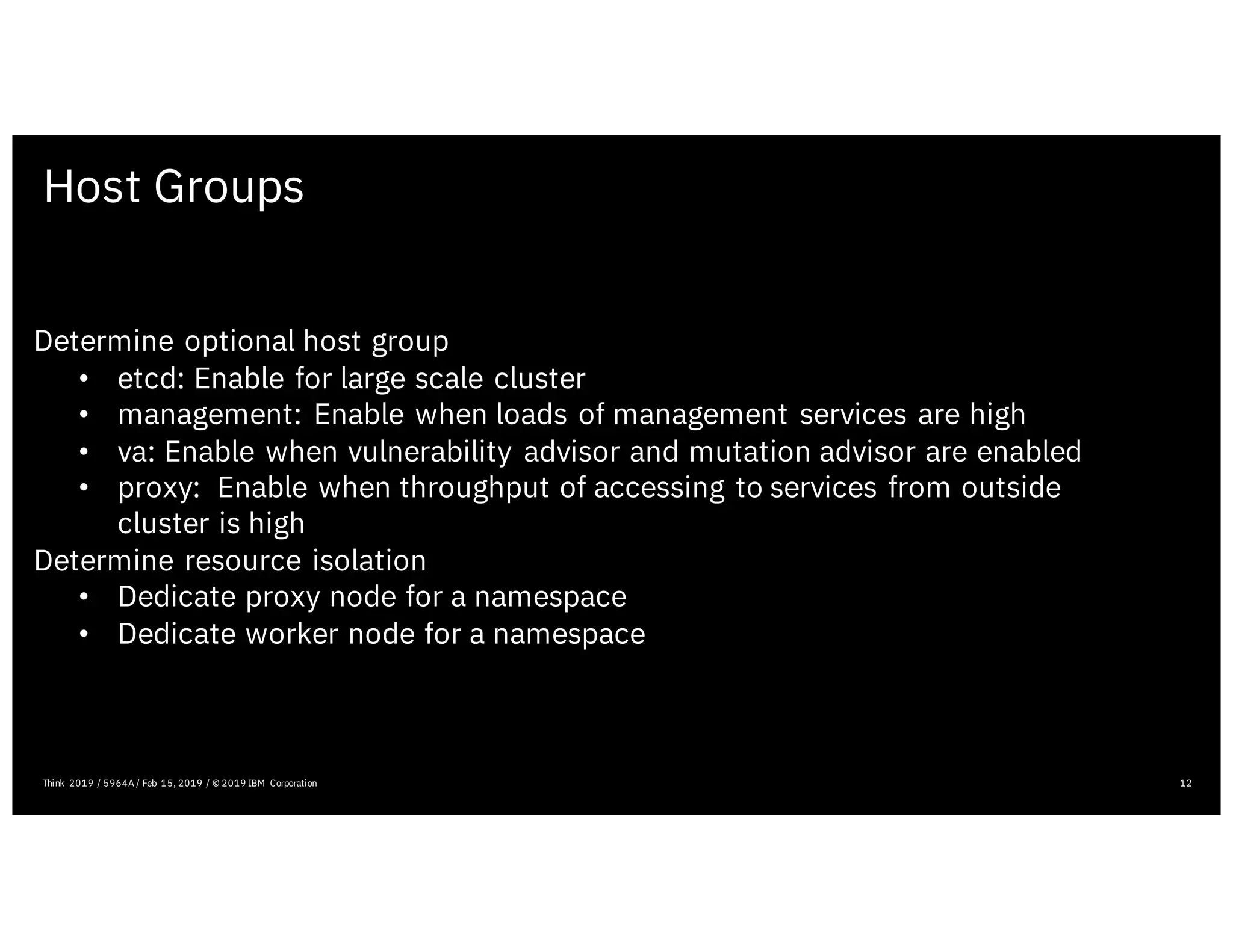 Host Groups
12
Determine optional host group
• etcd: Enable for large scale cluster
• management: Enable when loads of management services are high
• va: Enable when vulnerability advisor and mutation advisor are enabled
• proxy: Enable when throughput of accessing to services from outside
cluster is high
Determine resource isolation
• Dedicate proxy node for a namespace
• Dedicate worker node for a namespace
Think 2019 / 5964A / Feb 15, 2019 / © 2019 IBM Corporation
 
