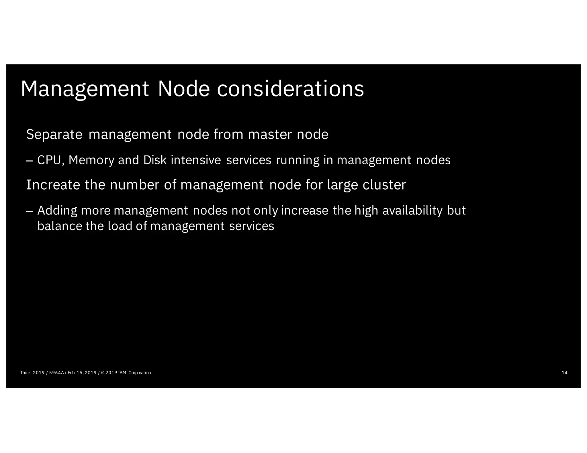 Management Node considerations
14Think 2019 / 5964A / Feb 15, 2019 / © 2019 IBM Corporation
Separate management node from master node
– CPU, Memory and Disk intensive services running in management nodes
Increate the number of management node for large cluster
– Adding more management nodes not only increase the high availability but
balance the load of management services
 