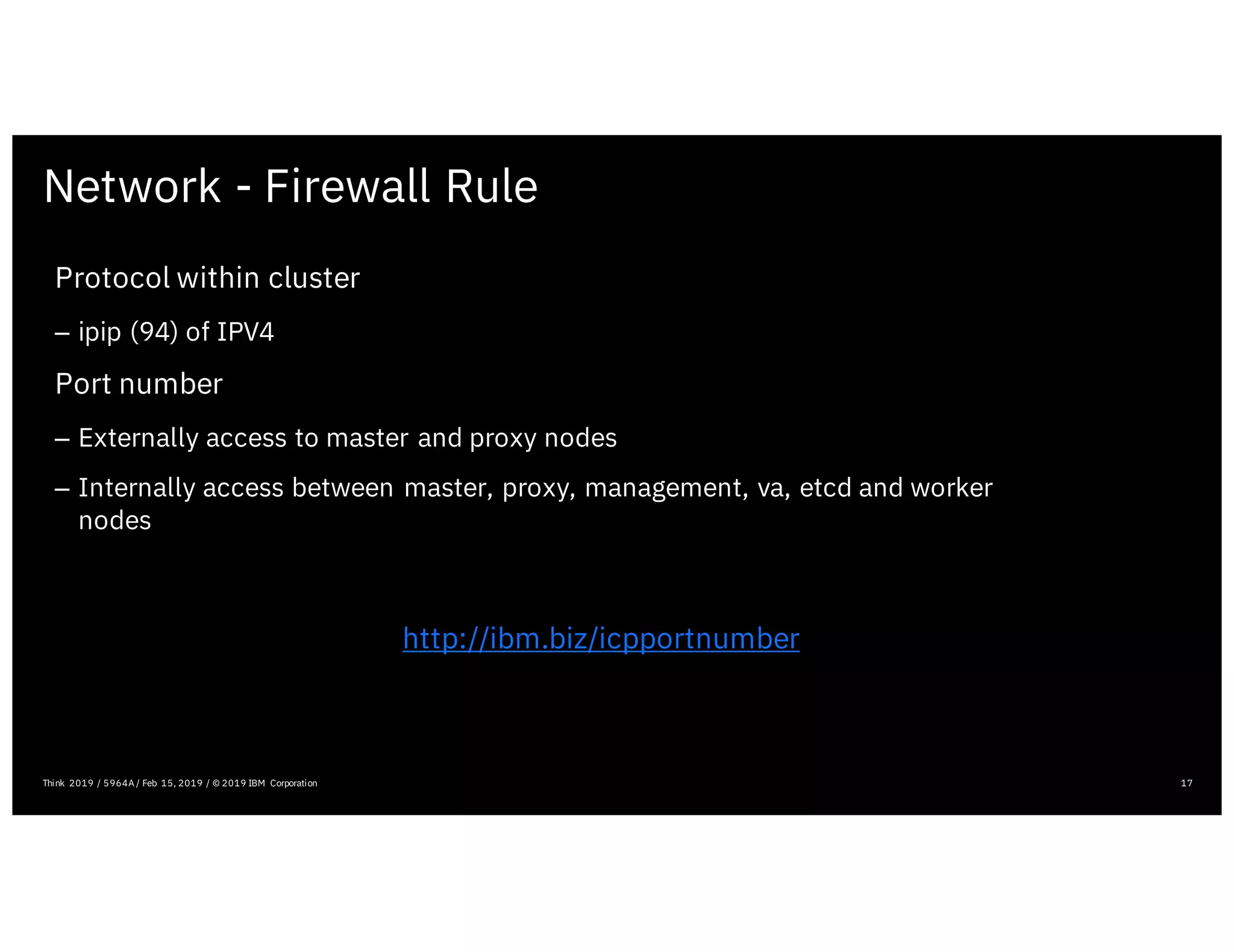 Network - Firewall Rule
17Think 2019 / 5964A / Feb 15, 2019 / © 2019 IBM Corporation
Protocol within cluster
– ipip (94) of IPV4
Port number
– Externally access to master and proxy nodes
– Internally access between master, proxy, management, va, etcd and worker
nodes
http://ibm.biz/icpportnumber
 