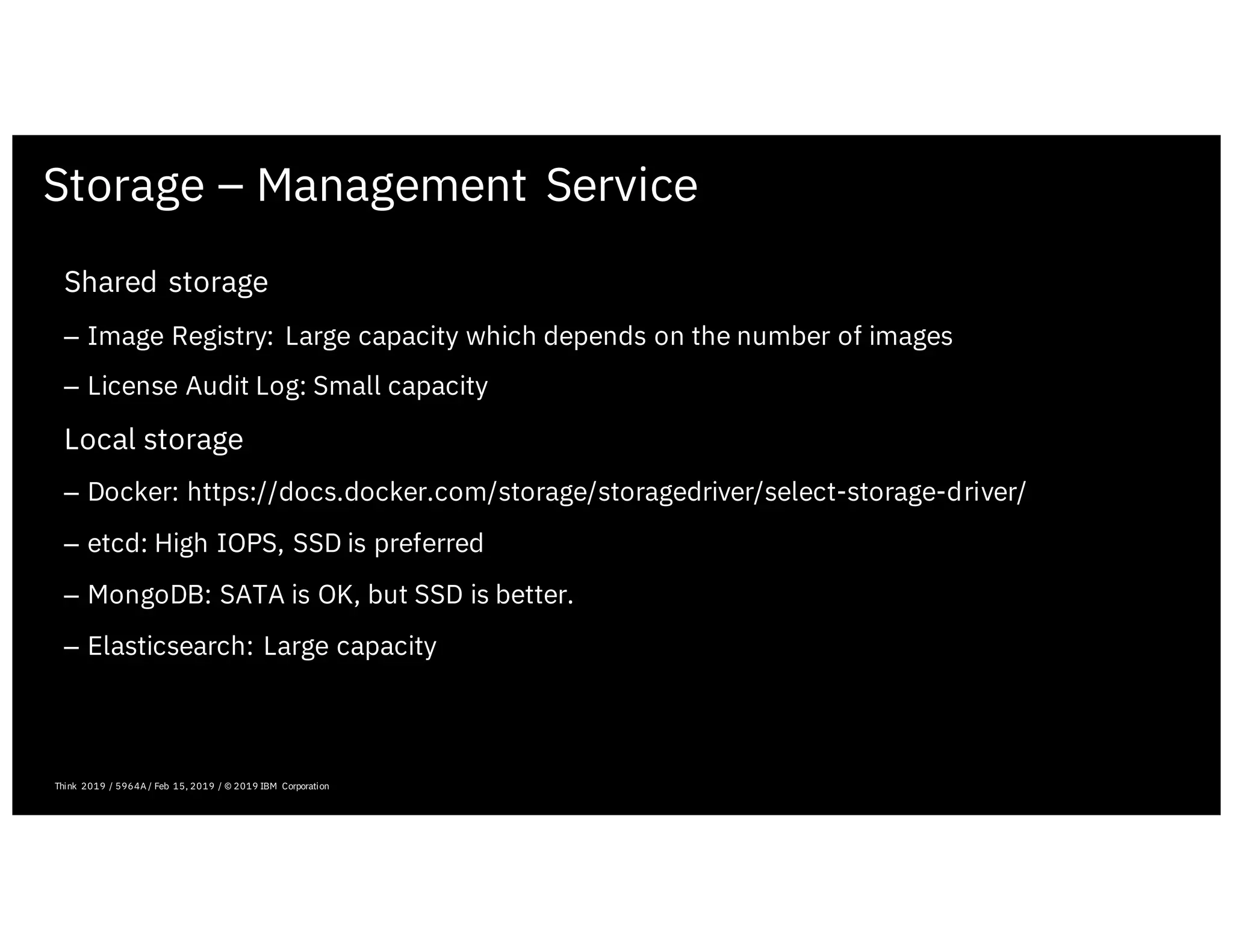 Storage – Management Service
February 19, 2019 ICP Solutioning Guide 101 | IBM Confidential | IBM Cloud Solutioning Centers
Shared storage
– Image Registry: Large capacity which depends on the number of images
– License Audit Log: Small capacity
Local storage
– Docker: https://docs.docker.com/storage/storagedriver/select-storage-driver/
– etcd: High IOPS, SSD is preferred
– MongoDB: SATA is OK, but SSD is better.
– Elasticsearch: Large capacity
Think 2019 / 5964A / Feb 15, 2019 / © 2019 IBM Corporation
 