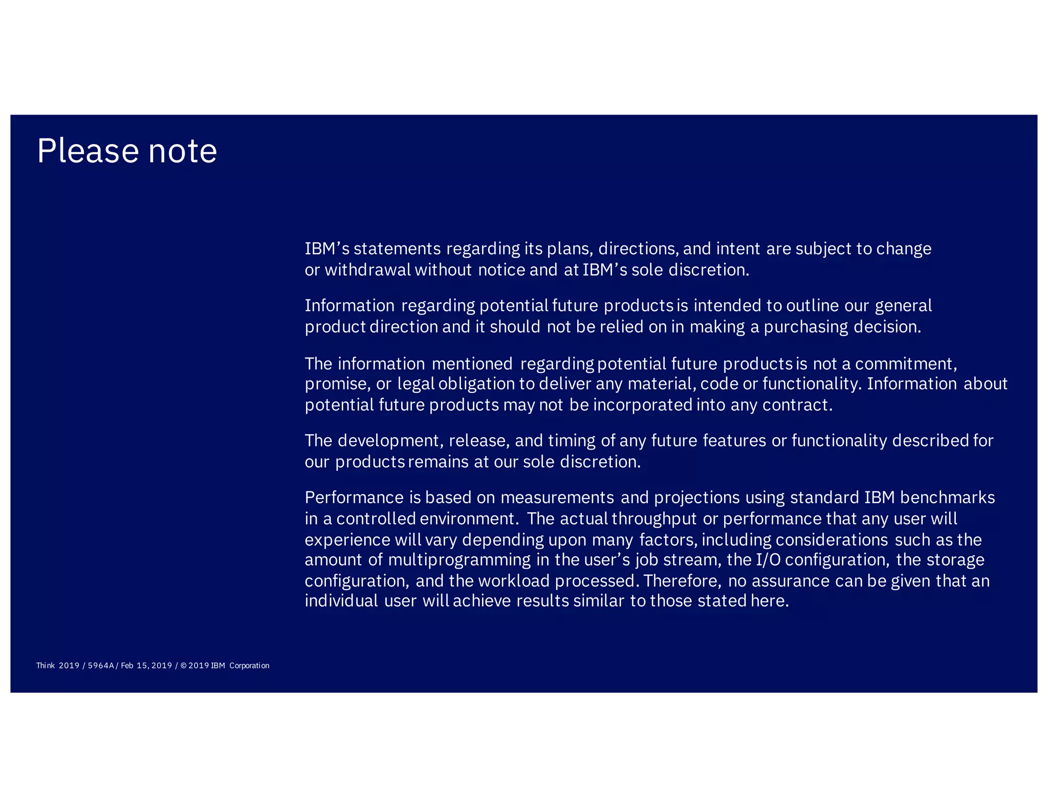 Please note
IBM’s statements regarding its plans, directions, and intent are subject to change
or withdrawal without notice and at IBM’s sole discretion.
Information regarding potential future productsis intended to outline our general
product direction and it should not be relied on in making a purchasing decision.
The information mentioned regarding potential future productsis not a commitment,
promise, or legal obligation to deliver any material, code or functionality. Information about
potential future products may not be incorporated into any contract.
The development, release, and timing of any future features or functionality described for
our productsremains at our sole discretion.
Performance is based on measurements and projections using standard IBM benchmarks
in a controlled environment. The actual throughput or performance that any user will
experience will vary depending upon many factors, including considerations such as the
amount of multiprogramming in the user’s job stream, the I/O configuration, the storage
configuration, and the workload processed. Therefore, no assurance can be given that an
individual user will achieve results similar to those stated here.
Think 2019 / 5964A / Feb 15, 2019 / © 2019 IBM Corporation
 