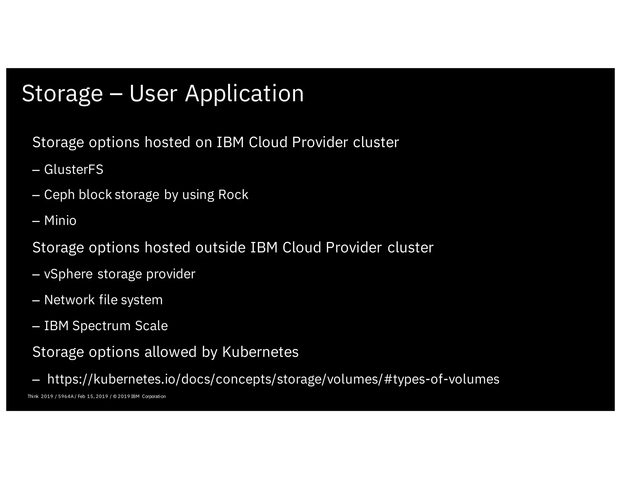 Storage – User Application
February 19, 2019 ICP Solutioning Guide 101 | IBM Confidential | IBM Cloud Solutioning Centers
Storage options hosted on IBM Cloud Provider cluster
– GlusterFS
– Ceph block storage by using Rock
– Minio
Storage options hosted outside IBM Cloud Provider cluster
– vSphere storage provider
– Network file system
– IBM Spectrum Scale
Storage options allowed by Kubernetes
– https://kubernetes.io/docs/concepts/storage/volumes/#types-of-volumes
Think 2019 / 5964A / Feb 15, 2019 / © 2019 IBM Corporation
 