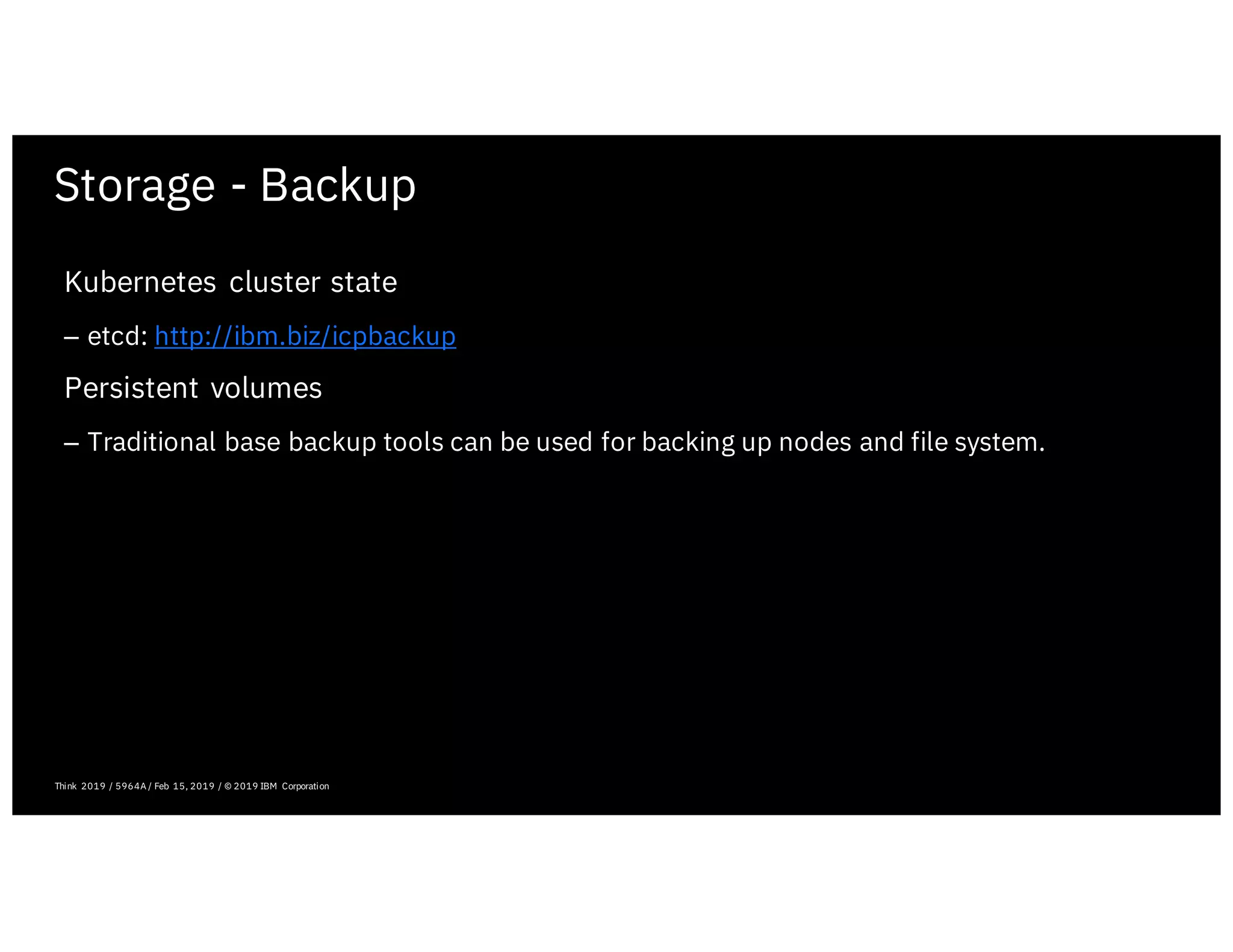 Storage - Backup
February 19, 2019 ICP Solutioning Guide 101 | IBM Confidential | IBM Cloud Solutioning Centers
Think 2019 / 5964A / Feb 15, 2019 / © 2019 IBM Corporation
Kubernetes cluster state
– etcd: http://ibm.biz/icpbackup
Persistent volumes
– Traditional base backup tools can be used for backing up nodes and file system.
 