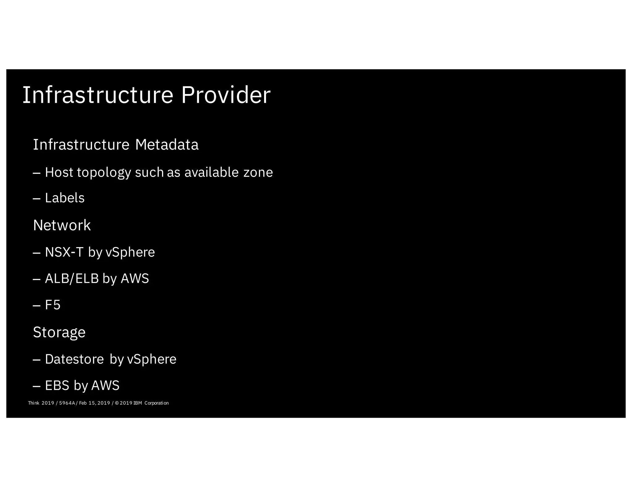 Infrastructure Provider
February 19, 2019 ICP Solutioning Guide 101 | IBM Confidential | IBM Cloud Solutioning Centers
Infrastructure Metadata
– Host topology such as available zone
– Labels
Network
– NSX-T by vSphere
– ALB/ELB by AWS
– F5
Storage
– Datestore by vSphere
– EBS by AWS
Think 2019 / 5964A / Feb 15, 2019 / © 2019 IBM Corporation
 
