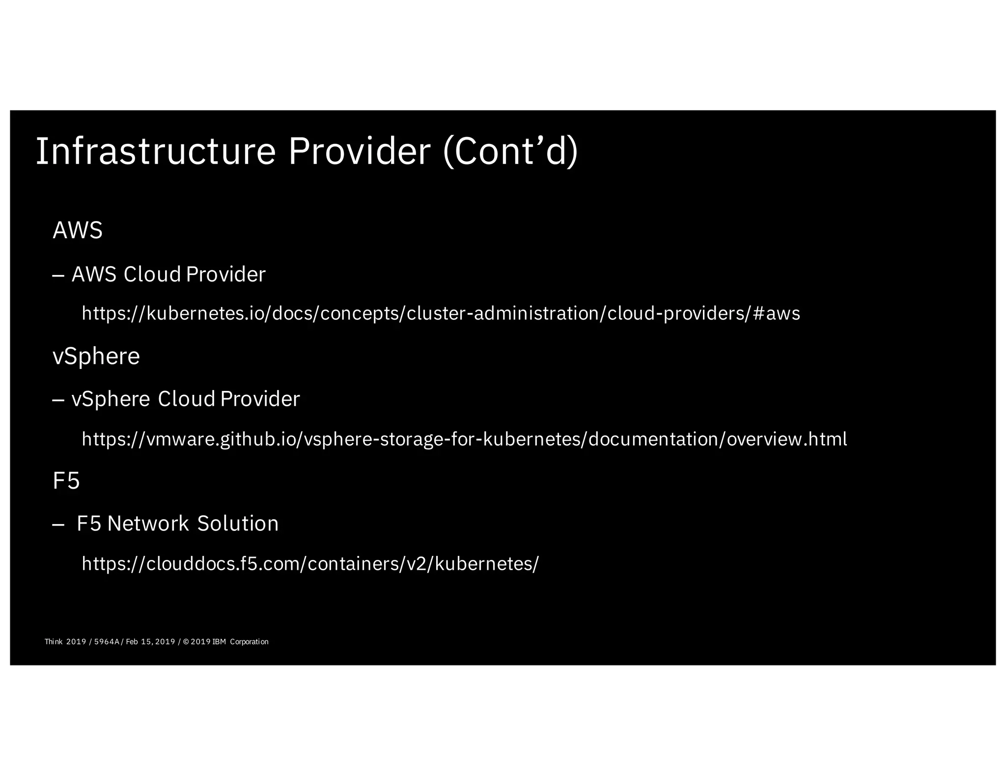 Infrastructure Provider (Cont’d)
February 19, 2019 ICP Solutioning Guide 101 | IBM Confidential | IBM Cloud Solutioning Centers
AWS
– AWS Cloud Provider
https://kubernetes.io/docs/concepts/cluster-administration/cloud-providers/#aws
vSphere
– vSphere Cloud Provider
https://vmware.github.io/vsphere-storage-for-kubernetes/documentation/overview.html
F5
– F5 Network Solution
https://clouddocs.f5.com/containers/v2/kubernetes/
Think 2019 / 5964A / Feb 15, 2019 / © 2019 IBM Corporation
 