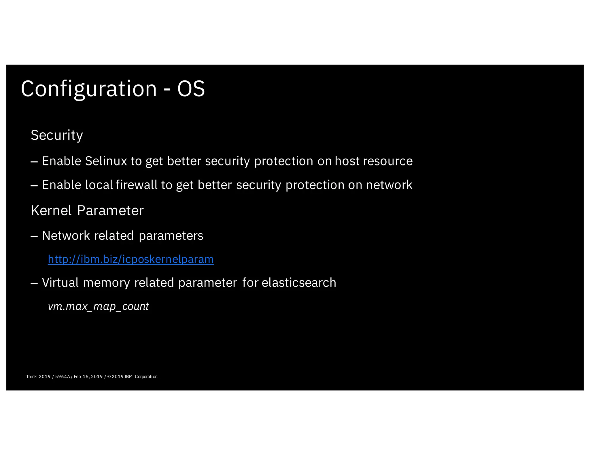 Configuration - OS
February 19, 2019 ICP Solutioning Guide 101 | IBM Confidential | IBM Cloud Solutioning Centers
Security
– Enable Selinux to get better security protection on host resource
– Enable local firewall to get better security protection on network
Kernel Parameter
– Network related parameters
http://ibm.biz/icposkernelparam
– Virtual memory related parameter for elasticsearch
vm.max_map_count
Think 2019 / 5964A / Feb 15, 2019 / © 2019 IBM Corporation
 