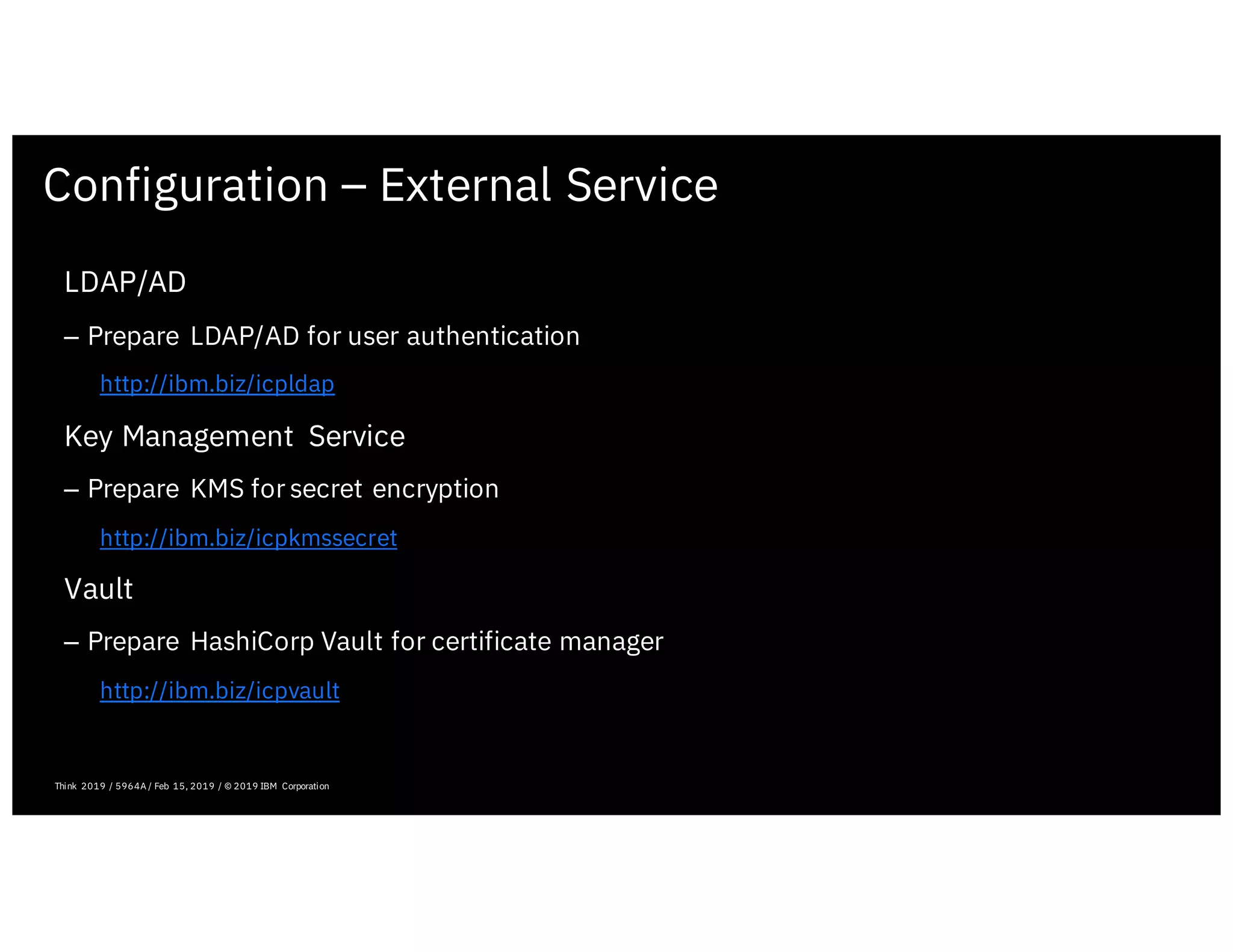 Configuration – External Service
February 19, 2019 ICP Solutioning Guide 101 | IBM Confidential | IBM Cloud Solutioning Centers
LDAP/AD
– Prepare LDAP/AD for user authentication
http://ibm.biz/icpldap
Key Management Service
– Prepare KMS for secret encryption
http://ibm.biz/icpkmssecret
Vault
– Prepare HashiCorp Vault for certificate manager
http://ibm.biz/icpvault
Think 2019 / 5964A / Feb 15, 2019 / © 2019 IBM Corporation
 