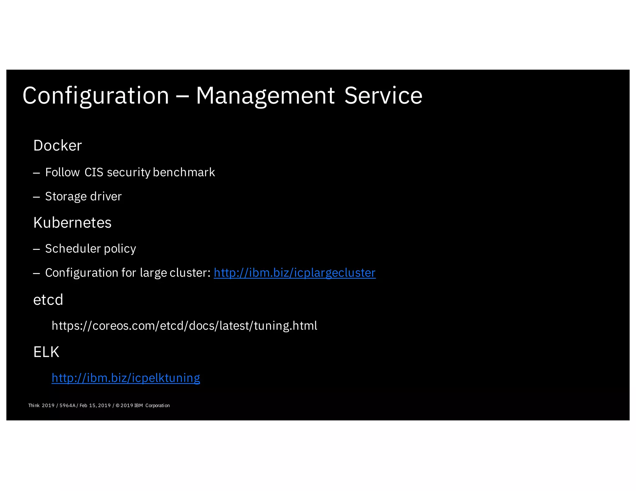 Configuration – Management Service
February 19, 2019 ICP Solutioning Guide 101 | IBM Confidential | IBM Cloud Solutioning Centers
Docker
– Follow CIS security benchmark
– Storage driver
Kubernetes
– Scheduler policy
– Configuration for large cluster: http://ibm.biz/icplargecluster
etcd
https://coreos.com/etcd/docs/latest/tuning.html
ELK
http://ibm.biz/icpelktuning
Think 2019 / 5964A / Feb 15, 2019 / © 2019 IBM Corporation
 