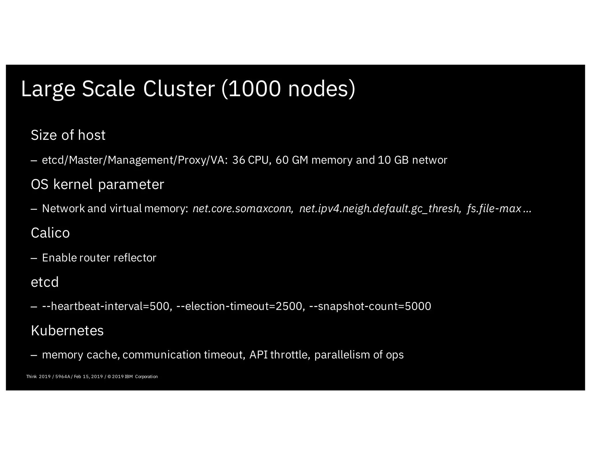 Large Scale Cluster (1000 nodes)
February 19, 2019 ICP Solutioning Guide 101 | IBM Confidential | IBM Cloud Solutioning Centers
Size of host
– etcd/Master/Management/Proxy/VA: 36 CPU, 60 GM memory and 10 GB networ
OS kernel parameter
– Network and virtual memory: net.core.somaxconn, net.ipv4.neigh.default.gc_thresh, fs.file-max …
Calico
– Enable router reflector
etcd
– --heartbeat-interval=500, --election-timeout=2500, --snapshot-count=5000
Kubernetes
– memory cache, communication timeout, API throttle, parallelism of ops
Think 2019 / 5964A / Feb 15, 2019 / © 2019 IBM Corporation
 