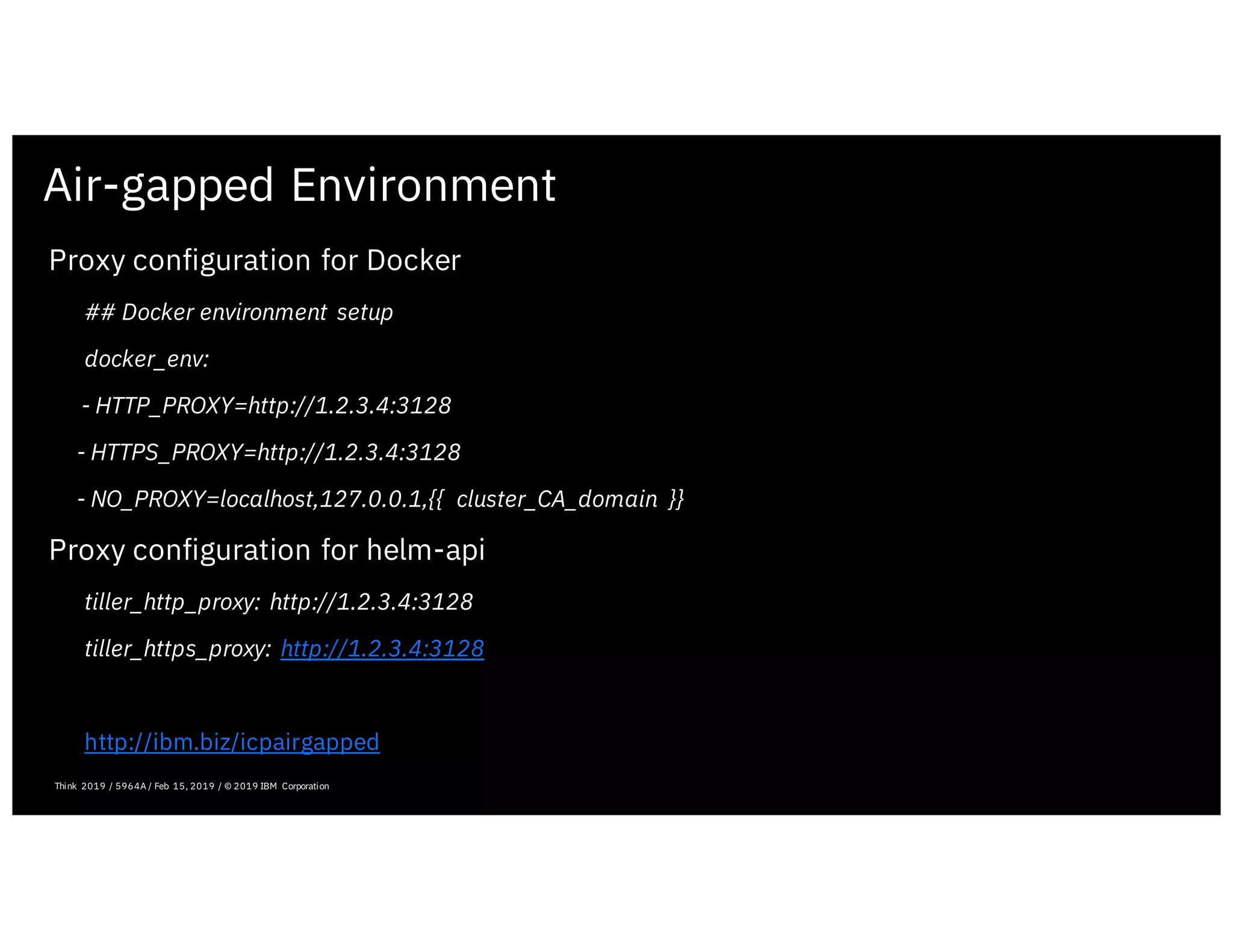 Air-gapped Environment
Proxy configuration for Docker
## Docker environment setup
docker_env:
- HTTP_PROXY=http://1.2.3.4:3128
- HTTPS_PROXY=http://1.2.3.4:3128
- NO_PROXY=localhost,127.0.0.1,{{ cluster_CA_domain }}
Proxy configuration for helm-api
tiller_http_proxy: http://1.2.3.4:3128
tiller_https_proxy: http://1.2.3.4:3128
http://ibm.biz/icpairgapped
February 19, 2019 ICP Solutioning Guide 101 | IBM Confidential | IBM Cloud Solutioning Centers
Think 2019 / 5964A / Feb 15, 2019 / © 2019 IBM Corporation
 