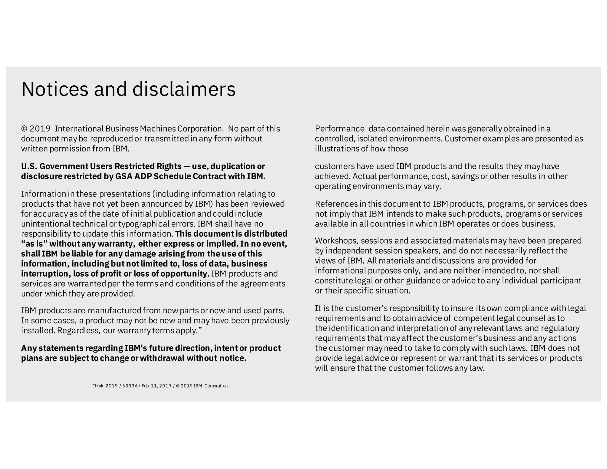 Notices and disclaimers
Think 2019 / 6393A / Feb 11, 2019 / © 2019 IBM Corporation
© 2019 International BusinessMachinesCorporation. No part of this
document maybe reproducedor transmittedin any form without
written permission from IBM.
U.S. Government Users Restricted Rights — use,duplication or
disclosure restricted by GSA ADP Schedule Contract with IBM.
Information in these presentations(including information relating to
products that have not yet been announcedby IBM) hasbeen reviewed
for accuracyasof the date of initial publication andcouldinclude
unintentional technical or typographical errors. IBM shall have no
responsibility to update this information. This document is distributed
“as is” without any warranty, either express or implied.In no event,
shall IBM be liable for any damage arising from the use of this
information, including but not limited to, loss of data, business
interruption, loss of profit or loss of opportunity.IBM products and
servicesare warrantedper the termsand conditionsof the agreements
under which they are provided.
IBM productsare manufacturedfrom newpartsor new and used parts.
In some cases, a product may not be new and mayhave been previously
installed. Regardless, our warrantytermsapply.”
Any statements regarding IBM's future direction,intent or product
plans are subject to change orwithdrawal without notice.
Performance data containedherein wasgenerallyobtainedin a
controlled, isolated environments. Customer examplesare presented as
illustrationsof how those
customershave used IBM productsand the results they mayhave
achieved. Actual performance, cost, savingsor other results in other
operating environmentsmay vary.
Referencesin thisdocument to IBM products, programs, or servicesdoes
not implythat IBM intendsto make such products, programsor services
available in all countriesin which IBM operates or does business.
Workshops, sessions and associatedmaterialsmayhave been prepared
by independent session speakers, and do not necessarily reflect the
views of IBM. All materialsanddiscussions are provided for
informational purposesonly, andare neither intendedto, nor shall
constitute legal or other guidance or advice to any individual participant
or their specific situation.
It isthe customer’sresponsibility to insure itsown compliance with legal
requirementsand to obtain advice of competent legal counsel asto
the identification andinterpretation of anyrelevant laws and regulatory
requirementsthat mayaffect the customer’sbusiness andany actions
the customer mayneed to take to complywith such laws. IBM does not
provide legal advice or represent or warrant that its servicesor products
will ensure that the customer followsany law.
 