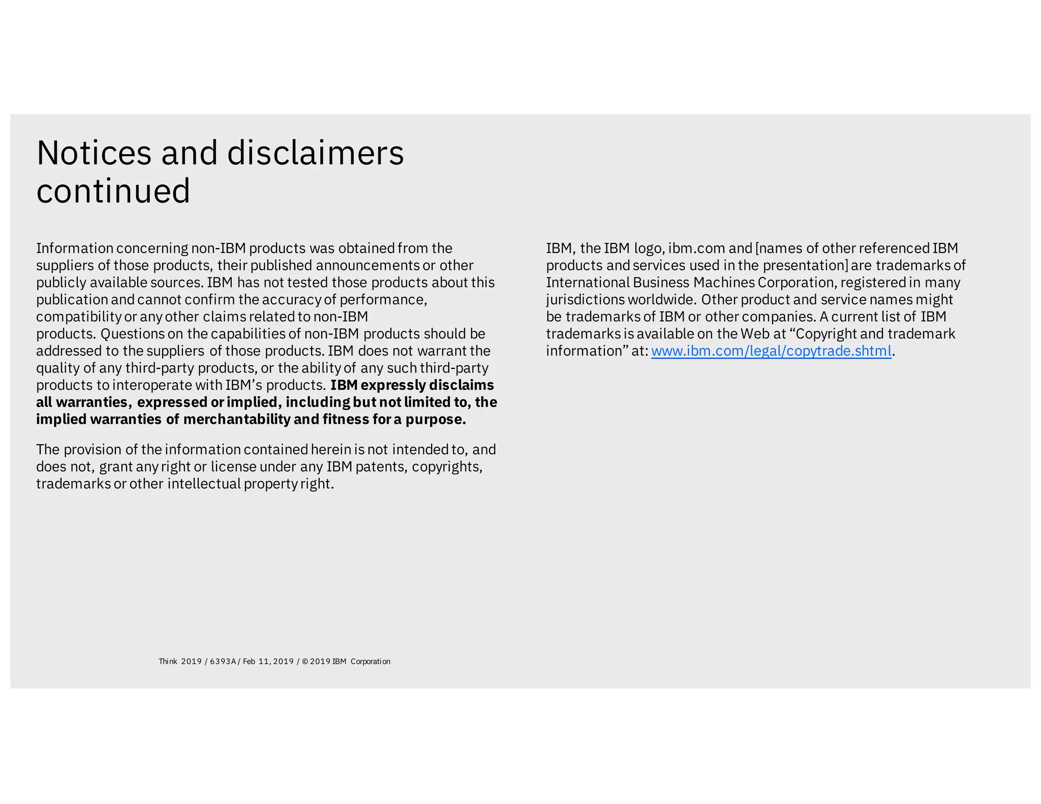Notices and disclaimers
continued
Information concerning non-IBM products was obtainedfrom the
suppliers of those products, their published announcementsor other
publicly available sources. IBM has not tested those products about this
publication andcannot confirm the accuracyof performance,
compatibilityor anyother claimsrelatedto non-IBM
products. Questionson the capabilities of non-IBM products should be
addressed to the suppliers of those products. IBM does not warrant the
quality of any third-party products, or the abilityof any such third-party
products to interoperate with IBM’s products. IBM expressly disclaims
all warranties, expressed orimplied, including but not limited to, the
implied warranties of merchantability and fitness fora purpose.
The provision of the information containedherein isnot intendedto, and
does not, grant anyright or license under any IBM patents, copyrights,
trademarksor other intellectual propertyright.
IBM, the IBM logo, ibm.com and[names of other referencedIBM
products andservices used in the presentation]are trademarksof
International Business MachinesCorporation, registeredin many
jurisdictionsworldwide. Other product and service namesmight
be trademarksof IBM or other companies. A current list of IBM
trademarksisavailable on the Web at “Copyright and trademark
information” at: www.ibm.com/legal/copytrade.shtml.
Think 2019 / 6393A / Feb 11, 2019 / © 2019 IBM Corporation
 