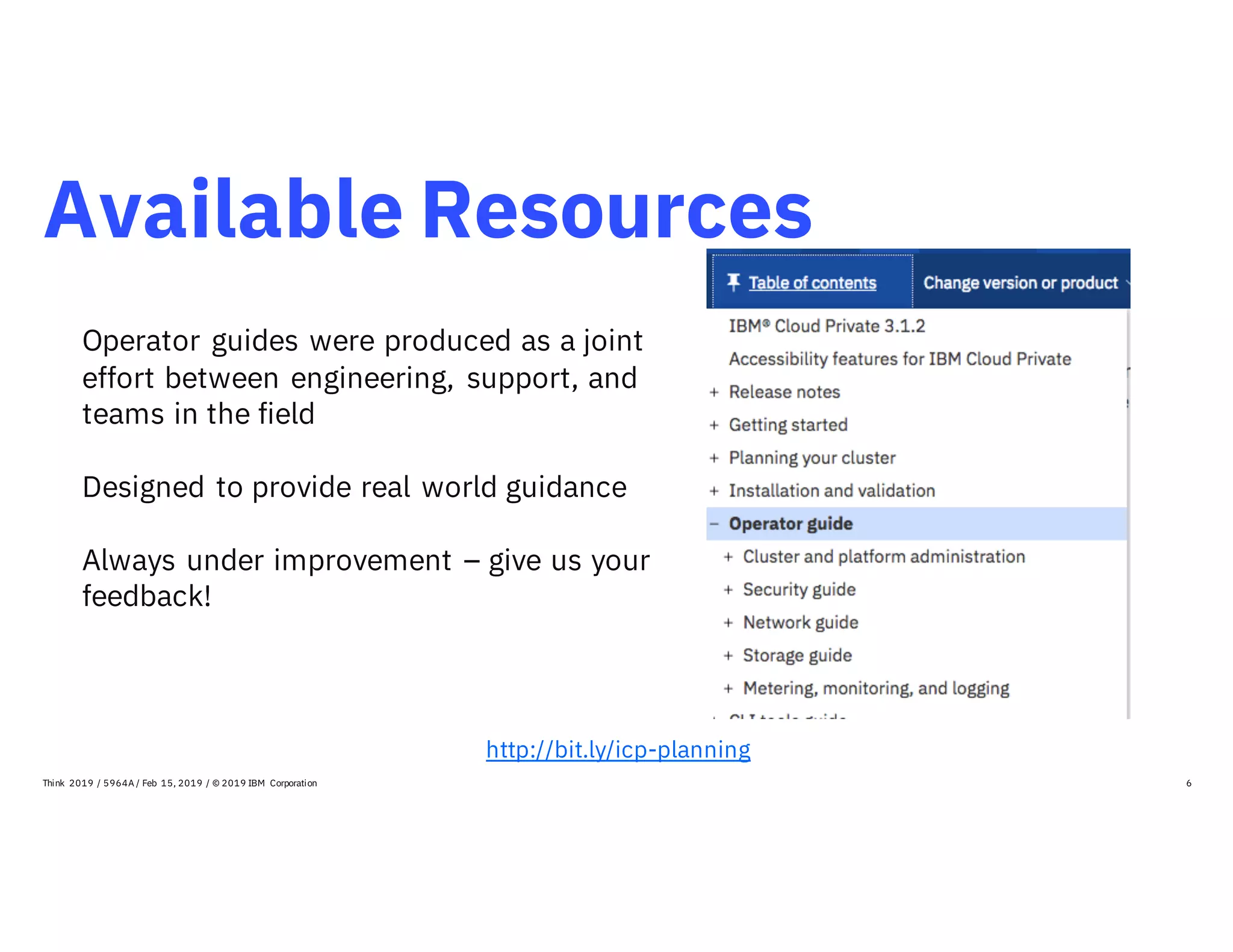 Available Resources
6
http://bit.ly/icp-planning
Think 2019 / 5964A / Feb 15, 2019 / © 2019 IBM Corporation
Operator guides were produced as a joint
effort between engineering, support, and
teams in the field
Designed to provide real world guidance
Always under improvement – give us your
feedback!
 