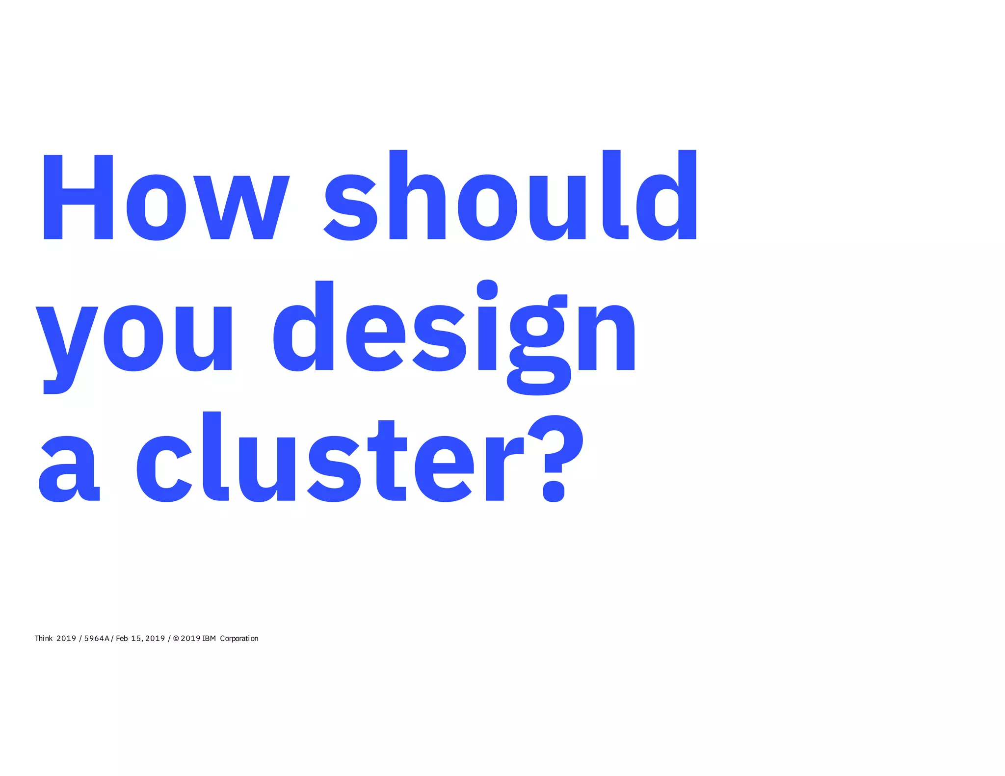 How should
you design
a cluster?
Think 2019 / 5964A / Feb 15, 2019 / © 2019 IBM Corporation
 