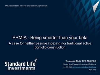 This presentation is intended for investment professionals




          PRMIA - Being smarter than your beta
     A case for neither passive indexing nor traditional active
                       portfolio construction


                                                                Emmanuel Matte CFA, FSA,FICA
                                                              Senior Vice-President, Investment Solutions
                                                             514-499-2538, emmanuel.matte@standardlife.ca
                                                                                               April 2013
 