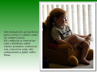 Um homem foi ao barbeiro
para cortar o cabelo como
ele sempre fazia.
Ele começou a conversar
com o barbeiro sobre
vários assuntos. Conversa
vai, conversa vem, eles
começaram a falar sobre
Deus.

 